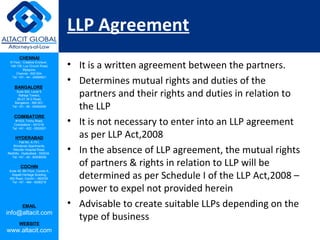 CHENNAI
III Floor, ‘Creative Enclave’,
148-150, Luz Church Road,
Mylapore,
Chennai - 600 004.
Tel: +91 - 44 - 24984821
BANGALORE
Suite 920, Level 9,
Raheja Towers,
26-27, M G Road,
Bangalore - 560 001.
Tel: +91 - 80 - 65462400
COIMBATORE
#1533, Trichy Road,
Coimbatore – 641018.
Tel: +91 - 422 - 6552921
HYDERABAD
Flat No. A-701,
Brindavan Apartments,
Niloufer Hospital Road,
Redhills, Hyderabad - 500034.
Tel: +91 - 40 - 60506009
COCHIN
Suite 49, 8th Floor, Centre A,
Alapatt Heritage Building,
MG Road, Cochin – 682035
Tel: +91 - 484 - 6506216
EMAIL
info@altacit.com
WEBSITE
www.altacit.com
LLP Agreement
• It is a written agreement between the partners.
• Determines mutual rights and duties of the
partners and their rights and duties in relation to
the LLP
• It is not necessary to enter into an LLP agreement
as per LLP Act,2008
• In the absence of LLP agreement, the mutual rights
of partners & rights in relation to LLP will be
determined as per Schedule I of the LLP Act,2008 –
power to expel not provided herein
• Advisable to create suitable LLPs depending on the
type of business
 
