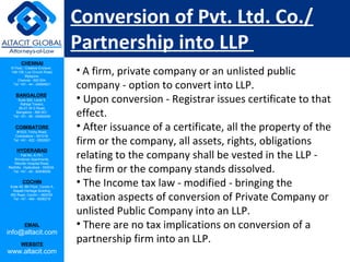 CHENNAI
III Floor, ‘Creative Enclave’,
148-150, Luz Church Road,
Mylapore,
Chennai - 600 004.
Tel: +91 - 44 - 24984821
BANGALORE
Suite 920, Level 9,
Raheja Towers,
26-27, M G Road,
Bangalore - 560 001.
Tel: +91 - 80 - 65462400
COIMBATORE
#1533, Trichy Road,
Coimbatore – 641018.
Tel: +91 - 422 - 6552921
HYDERABAD
Flat No. A-701,
Brindavan Apartments,
Niloufer Hospital Road,
Redhills, Hyderabad - 500034.
Tel: +91 - 40 - 60506009
COCHIN
Suite 49, 8th Floor, Centre A,
Alapatt Heritage Building,
MG Road, Cochin – 682035
Tel: +91 - 484 - 6506216
EMAIL
info@altacit.com
WEBSITE
www.altacit.com
Conversion of Pvt. Ltd. Co./
Partnership into LLP
• A firm, private company or an unlisted public
company - option to convert into LLP.
• Upon conversion - Registrar issues certificate to that
effect.
• After issuance of a certificate, all the property of the
firm or the company, all assets, rights, obligations
relating to the company shall be vested in the LLP -
the firm or the company stands dissolved.
• The Income tax law - modified - bringing the
taxation aspects of conversion of Private Company or
unlisted Public Company into an LLP.
• There are no tax implications on conversion of a
partnership firm into an LLP.
 