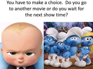 You have to make a choice. Do you go
to another movie or do you wait for
the next show time?
 