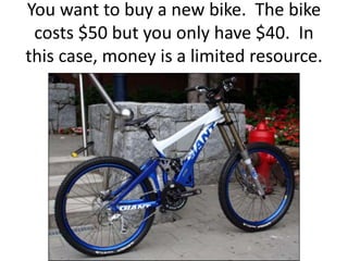 You want to buy a new bike. The bike
costs $50 but you only have $40. In
this case, money is a limited resource.
 