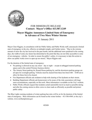 FOR IMMEDIATE RELEASE
                         Contact: Mayor’s Office 413.587.1249
             Mayor Higgins Announces Limited State of Emergency
                   in Advance of Two More Winter Storms
                                          31 January 2011

Mayor Clare Higgins, in consultation with her Public Safety and Public Works staff, announced a limited
state of emergency in the city, effective at midnight tonight, until further notice. “Due to the extreme
amount of snow the city has received in the past month, and the additional snow predicted in the coming
days, the width of some city streets has diminished to the point that they are not fully accessible to some
of our emergency vehicles. In order to ensure the public’s safety, it is necessary to take this action to
allow our public works crews to open up our streets,” Mayor Higgins said.

For the duration of the limited state of emergency:
   • No parking is allowed on any city street – day or night - except at unbagged metered parking
       spaces and in the central Florence business district.
   • The Armory Street parking lot, Round House parking lot, and the downtown parking garage are
       all open for overnight parking. Vehicles must be cleared from these lots from 8:00 – 10:00 am to
       allow for those lots to be cleared.
   • Fire Department officials ask residents to help with clearing of fire hydrants on their streets.
   • Building Department officials ask homeowners to be aware of the risks association with large
       snow accumulations, especially on flat roofs. More information is available on the City’s website.
   • Public Works officials request that residents curtail automobile travel as much as possible during
       and after the coming storms to allow crews to clear roads as efficiently as possible and protect
       public safety.

The Blue Lights warning residents of winter parking ban rules will be on for the duration of the limited
state of emergency. More information can be found on the winter hotline – 413-586-6969, or the city’s
website, www.northamptonma.gov


                                                  #END#
 