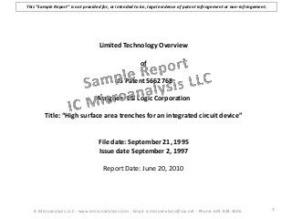 Limited Technology Overview
of
US Patent 5662768
Assignee: LSI Logic Corporation
Title: “High surface area trenches for an integrated circuit device”
File date: September 21, 1995
Issue date September 2, 1997
Report Date: June 20, 2010
1IC Microanalysis, LLC - www.icmicroanalysis.com - Email: icmicroanalysis@cox.net - Phone: 602-828-2606
This “Sample Report” is not provided for, or intended to be, legal evidence of patent infringement or non-infringement.
 