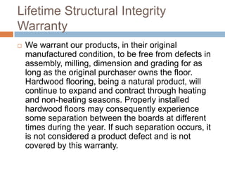 Lifetime Structural Integrity WarrantyWe warrant our products, in their original manufactured condition, to be free from defects in assembly, milling, dimension and grading for as long as the original purchaser owns the floor. Hardwood flooring, being a natural product, will continue to expand and contract through heating and non-heating seasons. Properly installed hardwood floors may consequently experience some separation between the boards at different times during the year. If such separation occurs, it is not considered a product defect and is not covered by this warranty.