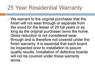 25 Year Residential WarrantyWe warrant to the original purchaser that the finish will not wear through or separate from the wood for the lesser of 25 full years or as long as the original purchaser owns the home. Gloss reduction is not considered wear through and is therefore not covered under the finish warranty. It is essential that each board be inspected prior to installation to assure quality results. Installation of defective boards will not be covered under these warranty terms.