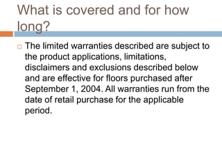 What is covered and for how long?The limited warranties described are subject to the product applications, limitations, disclaimers and exclusions described below and are effective for floors purchased after September 1, 2004. All warranties run from the date of retail purchase for the applicable period.