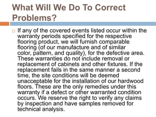 What Will We Do To Correct Problems?If any of the covered events listed occur within the warranty periods specified for the respective flooring product, we will furnish comparable flooring (of our manufacture and of similar color, pattern, and quality), for the defective area. These warranties do not include removal or replacement of cabinets and other fixtures. If the replacement fails in the same manner a second time, the site conditions will be deemed unacceptable for the installation of our hardwood floors. These are the only remedies under this warranty if a defect or other warranted condition occurs. We reserve the right to verify any claims by inspection and have samples removed for technical analysis.