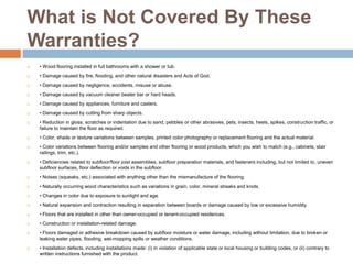 What is Not Covered By These Warranties?• Wood flooring installed in full bathrooms with a shower or tub.• Damage caused by fire, flooding, and other natural disasters and Acts of God.• Damage caused by negligence, accidents, misuse or abuse.• Damage caused by vacuum cleaner beater bar or hard heads.• Damage caused by appliances, furniture and casters.• Damage caused by cutting from sharp objects.• Reduction in gloss, scratches or indentation due to sand, pebbles or other abrasives, pets, insects, heels, spikes, construction traffic, or failure to maintain the floor as required.• Color, shade or texture variations between samples, printed color photography or replacement flooring and the actual material.• Color variations between flooring and/or samples and other flooring or wood products, which you wish to match (e.g., cabinets, stair railings, trim, etc.).• Deficiencies related to subfloor/floor joist assemblies, subfloor preparation materials, and fasteners including, but not limited to, uneven subfloor surfaces, floor deflection or voids in the subfloor.• Noises (squeaks, etc.) associated with anything other than the mismanufacture of the flooring.• Naturally occurring wood characteristics such as variations in grain, color, mineral streaks and knots.• Changes in color due to exposure to sunlight and age.• Natural expansion and contraction resulting in separation between boards or damage caused by low or excessive humidity.• Floors that are installed in other than owner-occupied or tenant-occupied residences.• Construction or installation-related damage.• Floors damaged or adhesive breakdown caused by subfloor moisture or water damage, including without limitation, due to broken or leaking water pipes, flooding, wet-mopping spills or weather conditions.• Installation defects, including installations made: (i) in violation of applicable state or local housing or building codes, or (ii) contrary to written instructions furnished with the product.