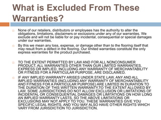 What is Excluded From These Warranties?None of our retailers, distributors or employees has the authority to alter the obligations, limitations, disclaimers or exclusions under any of our warranties. We exclude and will not be liable for or pay incidental, consequential or special damages under our warranties.By this we mean any loss, expense, or damage other than to the flooring itself that may result from a defect in the flooring. Our limited warranties constitute the only express warranties for the product purchased.TO THE EXTENT PERMITTED BY LAW AND FOR ALL NONCONSUMER PRODUCT, ALL WARRANTIES OTHER THAN OUR LIMITED WARRANTIES, EXPRESS OR IMPLIED, INCLUDING ANY WARRANTY OF MERCHANTABILITY OR FITNESS FOR A PARTICULAR PURPOSE, ARE DISCLAIMED.IF ANY IMPLIED WARRANTY ARISES UNDER STATE LAW, ANY AND ALL IMPLIED WARRANTIES (INCLUDING ANY WARRANTY OF MERCHANTABILITY AND FITNESS FOR A PARTICULAR PURPOSE) ARE LIMITED IN DURATION TO THE DURATION OF THIS WRITTEN WARRANTY,TO THE EXTENT ALLOWED BY LAW. SOME JURISDICTIONS DO NOT ALLOW EXCLUSION OR LIMITATIONS OF INCIDENTAL OR CONSEQUENTIAL DAMAGES OR LIMITATIONS ON HOW LONG AN IMPLIED WARRANTY LASTS, SO THE ABOVE LIMITATIONS OR EXCLUSIONS MAY NOT APPLY TO YOU. THESE WARRANTIES GIVE YOU SPECIFIC LEGAL RIGHTS, AND YOU MAY ALSO HAVE OTHER RIGHTS WHICH VARY FROM JURISDICTION TO JURISDICTION.