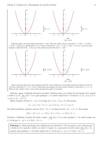 C´alculo 2 - Cap´ıtulo 2.3 - Formaliza¸c˜ao do conceito de limite 3 
x 
y 
−2 −1 0 
1 2 
4 
3 
2 
1 
bc 
bc 
2ǫ = 1 
x 
y 
−2 −1 0 
1 2 
4 
3 
2 
1 
bc 
bc 
bcbc 
2ǫ = 1 
2δ = 0, 4 
Tomemos agora um valor ainda menor para ǫ: 0,25. Para este valor, temos o intervalo (1 − 0, 25 , 1 + 0, 25) = 
= (0, 75 , 1, 25) em y. Escolhendo δ = 0, 1, temos o intervalo (1−0, 1 , 1+0, 1) = (0, 9 , 1, 1) em x, que tem como 
imagem o intervalo (0, 81 , 1, 21), que est´a contido no intervalo (0, 75 , 1, 25). 
x 
y 
−2 −1 0 
1 2 
4 
3 
2 
1 
bc 
bc 
2ǫ = 0, 5 
x 
y 
−2 −1 0 
1 2 
4 
3 
2 
1 
bc 
bc 
bcbc 
2ǫ = 0, 5 
2δ = 0, 2 
Assim, podemos intuir que, para qualquer valor de ǫ que escolhermos, ser´a sempre poss´ıvel escolher um valor de 
δ tal que o intervalo (1 − δ, 1 + δ) em x produzir´a uma imagem em y que estar´a contida no intervalo (1 − ǫ, 1 + ǫ). 
Diremos que o limite existe e est´a correto quando isto puder ser provado. 
Voltemos, agora, `a defini¸c˜ao formal de um limite. Podemos dizer que o limite de uma fun¸c˜ao f(x) quando 
x tende a x0 ´e L, lim 
x!x0 
f(x) = L se, para qualquer ǫ > 0, existir sempre um δ > 0 tal que x ∈ (x0 −δ, x0 +δ) ⇒ 
⇒ f(x) ∈ (L − ǫ,L + ǫ). 
Agora, podemos escrever |x − x0| < δ no lugar de x ∈ (x0 − δ, x0 + δ). Isto porque 
|x − x0| < δ ⇔ −δ < x − x0 < δ ⇔ x0 − δ < x < x0 + δ . 
De modo semelhante, podemos escrever |f(x) − L| < ǫ no lugar de f(x) ∈ (L − ǫ,L + ǫ). Isto porque 
|f(x) − L| < ǫ ⇔ −ǫ < f(x) − L < ǫ ⇔ L − ǫ < f(x) < L + ǫ . 
Portanto, a defini¸c˜ao de limite fica dada a seguir. lim 
x!x0 
f(x) = L se, para qualquer ǫ > 0, existir sempre um 
δ > 0 tal que |x − x0| < δ ⇒ |f(x) − L| < ǫ. 
Defini¸c˜ao 1 - Dada uma fun¸c˜ao f(x) definida em um intervalo I ⊂ R e um ponto x0 de I, dizemos que 
o limite de f(x) quando x tende a x0 existe e ´e igual a L, o que pode ser escrito como lim 
x!x0 
f(x) = L, 
quando, para qualquer ǫ > 0, existir sempre um δ > 0 tal que |x − x0| < δ ⇒ |f(x) − L| < ǫ. 
 