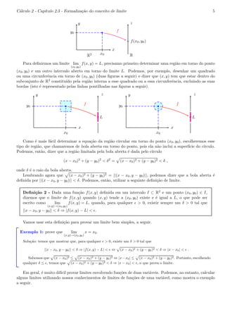 C´alculo 2 - Cap´ıtulo 2.3 - Formaliza¸c˜ao do conceito de limite 5 
b 
x 
y 
x0 
y0 
z 
f(x0, y0) 
f 
R2 R 
Para definirmos um limite lim 
(x0,y0) 
f(x, y) = L, precisamo primeiro determinar uma regi˜ao em torno do ponto 
(x0, y0) e um outro intervalo aberto em torno do limite L. Podemos, por exemplo, desenhar um quadrado 
ou uma circunferˆencia em torno de (x0, y0) (duas figuras a seguir) e dizer que (x, y) tem que estar dentro do 
subconjunto de R2 constitu´ıdo pela regi˜ao interna a esse quadrado ou a essa circunferˆencia, excluindo as suas 
bordas (isto ´e representado pelas linhas pontilhadas nas figuras a seguir). 
b 
x 
y 
x0 
y0 
z 
L 
f 
bc 
bc 
b 
x 
y 
x0 
y0 
z 
L 
f 
bc 
bc 
Como ´e mais f´acil determinar a equa¸c˜ao da regi˜ao circular em torno do ponto (x0, y0), escolheremos esse 
tipo de regi˜ao, que chamaremos de bola aberta em torno do ponto, pois ela n˜ao inclui a superf´ıcie do c´ırculo. 
Podemos, ent˜ao, dizer que a regi˜ao limitada pela bola aberta ´e dada pelo c´ırculo 
(x − x0)2 + (y − y0)2 < δ2 = p(x − x0)2 + (y − y0)2 < δ , 
onde δ ´e o raio da bola aberta. 
Lembrando agora que p(x − x0)2 + (y − y0)2 = ||(x − x0, y − y0)||, podemos dizer que a bola aberta ´e 
definida por ||(x − x0, y − y0)|| < δ. Podemos, ent˜ao, utilizar a seguinte defini¸c˜ao de limite. 
Defini¸c˜ao 2 - Dada uma fun¸c˜ao f(x, y) definida em um intervalo I ⊂ R2 e um ponto (x0, y0) ∈ I, 
dizemos que o limite de f(x, y) quando (x, y) tende a (x0, y0) existe e ´e igual a L, o que pode ser 
escrito como lim 
(x,y)!(x0,y0) 
f(x, y) = L, quando, para qualquer ǫ > 0, existir sempre um δ > 0 tal que 
||x − x0, y − y0|| < δ ⇒ |f(x, y) − L| < ǫ. 
Vamos usar esta defini¸c˜ao para provar um limite bem simples, a seguir. 
Exemplo 1: prove que lim 
(x,y)!(x0,y0) 
x = x0. 
Solu¸c˜ao: temos que mostrar que, para qualquer ǫ > 0, existe um δ > 0 tal que 
||x − x0, y − y0|| < δ ⇒ |f(x, y) − L| < ǫ ⇔ p(x − x0)2 + (y − y0)2 < δ ⇒ |x − x0| < ǫ . 
Sabemos que p(x − x0)2 ≤ p(x − x0)2 + (y − y0)2 ⇔ |x−x0| ≤ p(x − x0)2 + (y − y0)2. Portanto, escolhendo 
qualquer δ ≤ ǫ, temos que p(x − x0)2 + (y − y0)2 < δ ⇒ |x − x0| < ǫ, o que prova o limite. 
Em geral, ´e muito dif´ıcil provar limites envolvendo fun¸c˜oes de duas vari´aveis. Podemos, no entanto, calcular 
alguns limites utilizando nossos conhecimentos de limites de fun¸c˜oes de uma vari´avel, como mostra o exemplo 
a seguir. 
 