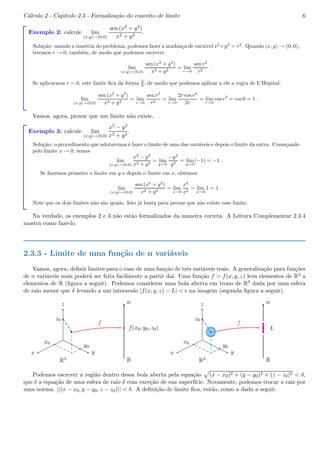 C´alculo 2 - Cap´ıtulo 2.3 - Formaliza¸c˜ao do conceito de limite 6 
Exemplo 2: calcule lim 
(x,y)!(0,0) 
sen (x2 + y2) 
x2 + y2 . 
Solu¸c˜ao: usando a simetria do problema, podemos fazer a mudan¸ca de vari´avel x2+y2 = r2. Quando (x, y) → (0, 0), 
teremos r → 0, tamb´em, de modo que podemos escrever 
lim 
(x,y)!(0,0) 
sen (x2 + y2) 
x2 + y2 = lim 
r!0 
sen r2 
r2 . 
Se aplicarmos r = 0, este limite fica da forma 0 
0 , de modo que podemos aplicar a ele a regra de L’Hˆopital: 
lim 
(x,y)!(0,0) 
sen (x2 + y2) 
x2 + y2 = lim 
r!0 
sen r2 
r2 = lim 
r!0 
2r cos r2 
2r 
= lim 
r!0 
cos r2 = cos 0 = 1 . 
Vamos, agora, provar que um limite n˜ao existe. 
Exemplo 3: calcule lim 
(x,y)!(0,0) 
x2 − y2 
x2 + y2 . 
Solu¸c˜ao: o procedimento que adotaremos ´e fazer o limite de uma das vari´aveis e depois o limite da outra. Come¸cando 
pelo limite x → 0, temos 
lim 
(x,y)!(0,0) 
x2 − y2 
x2 + y2 = lim 
y!0 
−y2 
y2 = lim 
(−1) = −1 . 
y!0 
Se fizermos primeiro o limite em y e depois o limite em x, obtemos 
lim 
(x,y)!(0,0) 
sen (x2 + y2) 
x2 + y2 = lim 
x!0 
x2 
x2 = lim 
x!0 
1 = 1 . 
Note que os dois limites n˜ao s˜ao iguais. Isto j´a basta para provar que n˜ao existe esse limite. 
Na verdade, os exemplos 2 e 3 n˜ao est˜ao formalizados da maneira correta. A Leitura Complementar 2.3.4 
mostra como fazˆe-lo. 
2.3.3 - Limite de uma fun¸c˜ao de n vari´aveis 
Vamos, agora, definir limites para o caso de uma fun¸c˜ao de trˆes vari´aveis reais. A generaliza¸c˜ao para fun¸c˜oes 
de n vari´aveis reais poder´a ser feita facilmente a partir da´ı. Uma fun¸c˜ao f = f(x, y, z) leva elementos de R3 a 
elementos de R (figura a seguir). Podemos considerar uma bola aberta em trono de R3 dada por uma esfera 
de raio menor que δ levando a um interavalo |f(x, y, z) − L| < ǫ na imagem (segunda figura a seguir). 
b 
z 
z0 
x0 y0 
x y 
w 
f(x0, y0, z0) 
f 
R3 R 
b 
z 
z0 
x0 y0 
x y 
w 
L 
f 
bc 
bc 
R3 R 
Podemos escrever a regi˜ao dentro dessa bola aberta pela equa¸c˜ao p(x − x0)2 + (y − y0)2 + (z − z0)2 < δ, 
que ´e a equa¸c˜ao de uma esfera de raio δ com exce¸c˜ao de sua superf´ıcie. Novamente, podemos trocar a raiz por 
uma norma: ||(x − x0, y − y0, z − z0)|| < δ. A defini¸c˜ao de limite fica, ent˜ao, como a dada a seguir. 
 