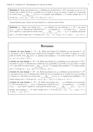 C´alculo 2 - Cap´ıtulo 2.3 - Formaliza¸c˜ao do conceito de limite 7 
Defini¸c˜ao 3 - Dada uma fun¸c˜ao f(x, y, z) definida em um intervalo I ⊂ R3 e um ponto (x0, y0, z0) ∈ I, 
dizemos que o limite de f(x, y, z) quando (x, y, z) tende a (x0, y0, z0) existe e ´e igual a L, o que pode 
ser escrito como lim 
(x,y,z)!(x0,y0,z0) 
f(x, y, z) = L, quando, para qualquer ǫ > 0, existir sempre um δ > 0 
tal que ||(x − x0, y − y0, z − z0)|| < δ ⇒ |f(x, y, z) − L| < ǫ. 
A generaliza¸c˜ao para o limite de uma fun¸c˜ao de n vari´aveis reais ´e direta. 
Defini¸c˜ao 4 - Dada uma fun¸c˜ao f(x1, · · · , xn) definida em um intervalo I ⊂ Rn e um ponto 
(x10, · · · , xn0) ∈ I, dizemos que o limite de f(x1, · · · , xn) quando (x1, · · · , xn) tende a (x01, · · · , x0n) ex-iste 
e ´e igual a L, o que pode ser escrito como lim 
(x1,··· ,xn)!(x10,··· ,xn0) 
f(x1, · · · , xn) = L, quando, para qual-quer 
ǫ > 0, existir sempre um δ > 0 tal que ||(x1−x10, · · · , xn−xn0)|| < δ ⇒ ⇒ |f(x1, · · · , xn)−L| < ǫ. 
Resumo 
• Limite de uma fun¸c˜ao f : R → R. Dada uma fun¸c˜ao f(x) definida em um intervalo I ⊂ R 
e um ponto x0 de I, dizemos que o limite de f(x) quando x tende a x0 existe e ´e igual a L, o que 
pode ser escrito como lim 
x!x0 
f(x) = L, quando, para qualquer ǫ > 0, existir sempre um δ > 0 tal que 
|x − x0| < δ ⇒ |f(x) − L| < ǫ. 
• Limite de uma fun¸c˜ao f : R2 → R. Dada uma fun¸c˜ao f(x, y) definida em um intervalo I ⊂ R2 e 
um ponto (x0, y0) ∈ I, dizemos que o limite de f(x, y) quando (x, y) tende a (x0, y0) existe e ´e igual 
a L, o que pode ser escrito como lim 
(x,y)!(x0,y0) 
f(x, y) = L, quando, para qualquer ǫ > 0, existir sempre 
um δ > 0 tal que ||x − x0, y − y0|| < δ ⇒ |f(x, y) − L| < ǫ. 
• Limite de uma fun¸c˜ao f : R3 → R. Dada uma fun¸c˜ao f(x, y, z) definida em um intervalo I ⊂ R3 
e um ponto (x0, y0, z0) ∈ I, dizemos que o limite de f(x, y, z) quando (x, y, z) tende a (x0, y0, z0) existe 
e ´e igual a L, o que pode ser escrito como lim 
(x,y,z)!(x0,y0,z0) 
f(x, y, z) = L, quando, para qualquer ǫ > 0, 
existir sempre um δ > 0 tal que ||(x − x0, y − y0, z − z0)|| < δ ⇒ |f(x, y, z) − L| < ǫ. 
• Limite de uma func¸˜ao f : Rn → R. Dada uma func¸ao ˜f(x1, · · · , xn) definida em um intervalo 
I ⊂ Rn e um ponto (x10, · · · , xn0) ∈ I, dizemos que o limite de f(x1, · · · , xn) quando (x1, · · · , xn) tende 
a (x01, · · · , x0n) existe e ´e igual a L, o que pode ser escrito como lim 
f(x1, · · · , xn) = L, 
(x1,··· ,x)!(x10,··· ,xn0) 
nquando, para qualquer ǫ > 0, existir sempre um δ > 0 tal que ||(x1 − x10, · · · , xn − xn0)|| < δ ⇒ 
⇒ |f(x1, · · · , xn) − L| < ǫ. 
 