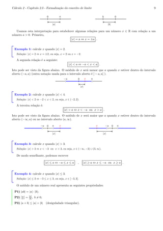 C´alculo 2 - Cap´ıtulo 2.3 - Formaliza¸c˜ao do conceito de limite 9 
0 a 
|a| 
b 0 
|b| 
Usamos esta interpreta¸c˜ao para estabelecer algumas rela¸c˜oes para um n´umero x ∈ R com rela¸c˜ao a um 
n´umero a > 0. Primeiro, 
|x| = a ⇔ x = ±a . 
Exemplo 1: calcule x quando |x| = 2. 
Solu¸c˜ao: |x| = 2 ⇔ x = ±2, ou seja, x = 2 ou x = −2. 
A segunda rela¸c˜ao ´e a seguinte: 
|x| < a ⇔ −a < x < a . 
Isto pode ser visto da figura abaixo. O m´odulo de x ser´a menor que a quando x estiver dentro do intervalo 
aberto (−a, a) (outra nota¸c˜ao usada para o intervalo aberto ´e ] − a, a[ ). 
x 
−a 0 a 
bcbc 
|x| 
Exemplo 2: calcule x quando |x| < 4. 
Solu¸c˜ao: |x| < 2 ⇔ −2 < x < 2, ou seja, x ∈ (−2, 2). 
A terceira rela¸c˜ao ´e: 
|x| > a ⇔ x < −a ou x > a . 
Isto pode ser visto da figura abaixo. O m´odulo de x ser´a maior que a quando x estiver dentro do intervalo 
aberto (−∞, a) ou no intervalo aberto (a,∞). 
−a 0 a 
bcbc 
x 
|x| 
−a 0 a 
bcbc 
x 
|x| 
Exemplo 3: calcule x quando |x| > 3. 
Solu¸c˜ao: |x| > 3 ⇔ x < −3 ou x > 3, ou seja, x ∈ (−∞,−3) ∪ (3,∞). 
De modo semelhante, podemos escrever 
|x| ≤ a ⇔ −a ≤ x ≤ a , |x| ≥ a ⇔ x ≤ −a ou x ≥ a . 
Exemplo 4: calcule x quando |x| ≤ 3. 
Solu¸c˜ao: |x| ≤ 3 ⇔ −3 ≤ x ≤ 3, ou seja, x ∈ [−3, 3]. 
O m´odulo de um n´umero real apresenta as seguintes propriedades: 
 