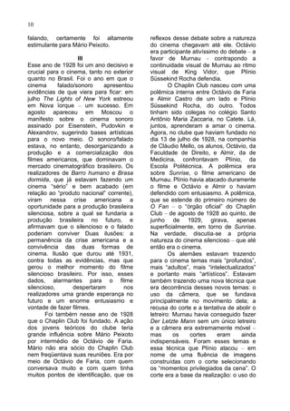 10

falando, certamente foi altamente          reflexos desse debate sobre a natureza
estimulante para Mário Peixoto.            do cinema chegavam até ele. Octávio
                                           era participante ativíssimo do debate – a
                    III                    favor de Murnau – contrapondo a
Esse ano de 1928 foi um ano decisivo e     continuidade visual de Murnau ao ritmo
crucial para o cinema, tanto no exterior   visual de King Vidor, que Plínio
quanto no Brasil. Foi o ano em que o       Süssekind Rocha defendia.
cinema      falado/sonoro    apresentou            O Chaplin Club nasceu com uma
evidências de que viera para ficar: em     polêmica interna entre Octávio de Faria
julho The Lights of New York estreou       e Almir Castro de um lado e Plínio
em Nova ïorque – um sucesso. Em            Süssekind Rocha, do outro. Todos
agosto apareceu em Moscou o                tinham sido colegas no colégio Santo
manifesto sobre o cinema sonoro            Antônio Maria Zaccaria, no Catete. Lá,
assinado por Eisenstein, Pudovkin e        juntos, aprenderam a amar o cinema.
Alexandrov, sugerindo bases artísticas     Agora, no clube que haviam fundado no
para o novo meio. O sonoro/falado          dia 13 de julho de 1928, na companhia
estava, no entanto, desorganizando a       de Cláudio Mello, os alunos, Octávio, da
produção e a comercialização dos           Faculdade de Direito, e Almir, da de
filmes americanos, que dominavam o         Medicina, confrontavam Plínio, da
mercado cinematográfico brasileiro. Os     Escola Politécnica. A polêmica era
realizadores de Barro humano e Brasa       sobre Sunrise, o filme americano de
dormida, que já estavam fazendo um         Murnau. Plínio havia atacado duramente
cinema “sério” e bem acabado (em           o filme e Octávio e Almir o haviam
relação ao “produto nacional” corrente),   defendido com entusiasmo. A polêmica,
viram nessa crise americana a              que se estende do primeiro número de
oportunidade para a produção brasileira    O Fan – o “órgão oficial” do Chaplin
silenciosa, sobre a qual se fundaria a     Club – de agosto de 1928 ao quinto, de
produção brasileira no futuro, e           junho de 1929, girava, apenas
afirmavam que o silencioso e o falado      superficialmente, em torno de Sunrise.
poderiam conviver Duas ilusões: a          Na verdade, discutia-se a própria
permanência da crise americana e a         natureza do cinema silencioso – que até
convivência das duas formas de             então era o cinema.
cinema. Ilusão que durou até 1931,                 Os alemães estavam trazendo
contra todas as evidências, mas que        para o cinema temas mais “profundos”,
gerou o melhor momento do filme            mais “adultos”, mais “intelectualizados”
silencioso brasileiro. Por isso, esses     e portanto mais “artístícos”. Estavam
dados, alarmantes para o filme             também trazendo uma nova técnica que
silencioso,       despertaram       nos    era decorrência desses novos temas: o
realizadores uma grande esperança no       uso da câmera, que se fundava
futuro e um enorme entusiasmo e            principalmente no movimento dela; a
vontade de fazer filmes.                   recusa do corte e a tentativa de abolir o
       Foi tambérn nesse ano de 1928       letreiro: Murnau havia conseguido fazer
que o Chaplin Club foi fundado. A ação     Der Letzte Mann sem um único letreiro
dos jovens teóricos do clube teria         e a câmera era extremamente móvel –
grande influência sobre Mário Peixoto      mas       os    cortes     eram    ainda
por intermédio de Octávio de Faria.        indispensáveis. Foram esses temas e
Mário não era sócio do Chaplin Club        essa técnica que Plínio atacou – em
nem freqüentava suas reuniões. Era por     nome de uma fluência de imagens
meio de Octávio de Faria, com quem         construídas com o corte selecionando
conversava muito e com quem tinha          os “momentos privilegiados da cena”. O
muitos pontos de identificação, que os     corte era a base da realização: o uso do
 