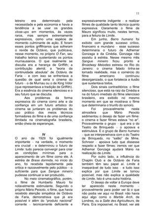 11

letreiro    era     determinado     pela     expressivamente indigente – e realizar
necessidade e pela economia e havia a        filmes de qualidade tanto técnica quanto
tendência a se usar os grandes               expressiva. Claramente o filme de
close-ups em momentos, às vezes              Mauro significou muito, nestes termos,
raros, mas sempre extremamente               para a feitura de Limite.
expressivos, como uma espécie de                    Em junho, Barro humano foi
momento culminante de ação. E foram          exibido com grande sucesso crítico,
esses pontos griffthianos que sofreram       financeiro e mundano – esse sucesso
o revide de Octávio, que publicava,          determinaria o futuro de Adhemar
nesse momento, no próprio O Fan, seu         Gonzaga e da Cinédia. Gonzaga não
trabalho teórico sustentando os pontos       assistiu à estréia. Nesse mesmo mês
murnausianos. O que realmente se             Sangue mineiro ficou pronto e
discutia era a herança de Griffith; a        Broadway Melodies estreou no Rio do
contribuição alemã; a “teoria da             Janeiro: o cinema falado tinha-se
continuidade absoluta” de Octávio de         tornado realidade, mas o comércio do
Faria – e com isso se enfrentava a           filme         americano         continuou
questão de qual seria o cinema do            desorganizado, o que fortalecia a ilusão
futuro – o de Murnau ou o de King Vidor      que sustentava todos.
(que representava a tradição de Griffith).          Dois sinais contraditórios: o filme
Era a essência do cinema silencioso e o      silencioso, que está na raiz da Cinédia e
seu futuro que se discutia.                  na do futuro imediato do filme silencioso
        Aos    problemas    da    forma      brasileiro, era exibido no mesmo
expressiva do cinema como arte e da          momento em que se mostrava o filme
confiança em um futuro artístico do          que determinaria o triunfo do sonoro.
cinema se juntaram os problemas do                  Foi      provavelmente        nesta
uso prático dos meios técnicos               atmosfera       que     Mário      Peixoto
formadores do filme e de uma confiança       sedimentou o desejo de fazer um filme:
ilimitada na cinematografia brasileira,      o cinema e fazer filmes estava “no ar”.
então cheia de esperanças.                   Provavelmente o grupo – que era o do
                                             Teatro de Brinquedo – o apoiava e
                                             estimulava. E o grupo de Barro humano
                   IV                        – que se interpenetrava com o do Teatro
O ano de 1929 foi igualmente                 de Brinquedo, no “salão” de Mme.
importante – na verdade, o momento           Schnoor – apoiava tudo que dissesse
era crucial – e determinou o futuro de       respeito a fazer filmes: iremos ver que
Limite: tudo parecia convergir para criar    Adhemar Gonzaga ajudará Mário na
as     condições    mínimas     para    o    realização de Limite.
aparecimento de um filme como ele. A                Por outro lado, a influência do
estréia de Brasa dormida, no início do       Chaplin Club e de Octávio de Faria
ano, foi recebida tepidamente pela           também têm seu papel aí. Limite é
crítica e razoavelmente pelo público – o     inseparável de tudo isso – e tudo isso
suficiente para que Sangue mineiro           explica por que Limite se tornou
pudesse continuar a ser produzido.           possível; mas não explica a qualidade
        No meio cinematográfico, porém,      de Limite. Isto é uma outra história.
o filme de Humberto Mauro foi                       O desejo de voltar à Europa deve
notavelmente estimulante. Segundo o          ter aparecido neste momento –
próprio Mário Peixoto, o filme, que havia    provavelmente para poder ver lá o que
recebido atenção simpática de Octávio        não podia ver aqui no Brasil: não havia
de Faria, demonstrava que já era             aqui algo como o Marble Arch, de
possível ir além do “produto nacional”       Londres, ou a Salle des Agriculteurs, de
corrente – tecnicamente deficiente e         Paris. Era impossível, no Brasil, ver até
 