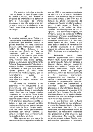 13

       Em outubro, dois dias antes do        ano de 1929 – mas certamente depois
crack da Bolsa de Nova Iorque – que          de outubro – a decisão foi finalmente
iria abalar o mundo, mas acelerar o          tomada. Não sabemos sequer se esta
progresso do cinema falado e contribuir      decisão foi tomada já em 1930; mas foi
para a recuperação do cinema                 tomada na plena efervescência do
americano (o que não podia ainda ser         entusiasmo. Parece ter sido tomada em
percebido no mundo, e ainda menos no         grupo – pelo grupo do Teatro de
Brasil), Mário Peixoto chegou de volta       Brinquedo e do “salão” de Mme.
da Europa.                                   Schnoor. A iniciativa parece ter sido do
                                             “grupo”. Tanto as notícias da época, em
                                             Cinearte, quanto as narrativas de Mário
                     VI                      mencionam o “grupo”, as notícias falam
Os projetos estavam no ar. Todos – e         de “grupo” e Mário usa o pronome “nós”
provavelmente Mário Peixoto também –         quando se refere à produção de Limite,
acreditavam que estavam vivendo o            nessa época. O certo, porém, é que
grande momento do filme silencioso           essa decisão estava em harmonia com
brasileiro. Mário retomou suas visitas ao    o grande entusiasmo e a enorme
“salão” de Mme. Schnoor e as                 esperança no futuro que, nesse final de
conversas com Octávio de Faria: os           1929, dominava o cinema brasileiro no
problemas       práticos    e     teóricos   Rio.
continuaram a se mesclar para Mário                  Realmente      muitas      coisas
Peixoto. A atmosfera do “salão” de           estavam acontecendo nessa quadra
Mme. Schnoor era, nesse sentido,             final de 1929, muitos projetos estavarm
criativa e estimulante para Mário: tanto     se concretizando. Adhemar Gonzaga e
Adhemar Gonzaga quanto Pedro Lima e          Carmen Santos estavam produzindo
a equipe de Barro Humano continuaram         Lábios sem beijos – Gonzaga dirigia,
a freqüentar a casa que tinha sido o         Carmen interpretava, Edgar Brazil
“quartel general” do filme, onde             fotografava.     Filme   de     produção
provavelmente muitos projetos, que se        acidentada, filmou-se descontinuamente
materializariam,         quase          se   e      foi   finalmente     interrompido,
materializariam       ou      não       se   provavelmente em novembro – as
materializariam nunca, estavam em            razões, como sempre nestes casos, são
elaboração.                                  obscuras e provavelmente múltiplas.
        O clima era realmente o da           Carmen Santos era problemática e
esperança e do entusiasmo e foi              Adhemar        estava     atarefadíssimo
provavelmente em algum momento               planejando a futura Cinédia e Saudade,
desse intervalo de tempo e mergulhado        a segunda produção do grupo que tinha
nesse clima que um desses projetos           realizado Barro humano. Em dezembro
começou a se concretizar. Tinha ficado       Humberto Mauro, ainda ligado à Phebo,
claro para Mário Peixoto que já era          declarou que realizaria Ganga bruta em
possível fazer no Brasil filmes de outro     1930. O que não aconteceu.
nível, diferentes daqueles que então se              O ano terminou com a futura
faziam, e que era possível também            Cinédia tomando forma mas ainda com
realizar os objetivos das suas conversas     o nome de Cinearte Stúdio e Saudade
com Octávio de Faria. Decidiu, então,        se preparando. De olho na crise
fazer um filme: muito provavelmente          americana, que rapidamente estava se
estimulado por Brútus Pedreira. A            resolvendo, os realizadores brasileiros
vontade de fazer tinha se tranformado        não pressentiam a crise brasileira, que
na decisão de fazer um filme.                se aproximava. No entanto, esses
        Não sabemos em que momento           projetos e a construção da Cinédia eram
exatamente dessa segunda metade do           estimulantes: garantiriam a existência
 