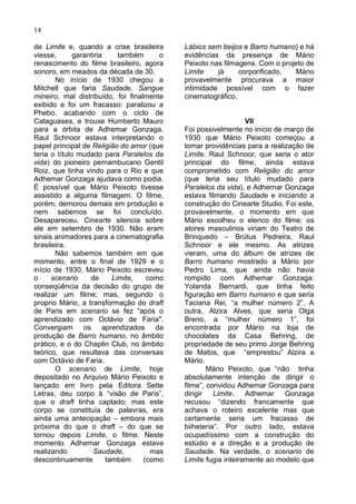 14

de Limite e, quando a crise brasileira     Lábios sem beijos e Barro humano) e há
viesse,       garantiria     também    o   evidências da presença de Mário
renascimento do filme brasileiro, agora    Peixoto nas filmagens. Com o projeto de
sonoro, em meados da década de 30.         Limite    já     corporificado,   Mário
       No início de 1930 chegou a          provavelmente procurava a maior
Mitchell que faria Saudade. Sangue         intimidade possível com o fazer
mineiro, mal distribuído, foi finalmente   cinematográfico.
exibido e foi um fracasso: paralizou a
Phebo, acabando com o ciclo de
Cataguases, e trouxe Humberto Mauro                            VII
para a órbita de Adhemar Gonzaga.          Foi possivelmente no início de março de
Raul Schnoor estava interpretando o        1930 que Mário Peixoto começou a
papel principal de Religião do amor (que   tomar providências para a realização de
teria o título mudado para Paralelos da    Limite. Raul Schnoor, que seria o ator
vida) do pioneiro pernambucano Gentil      principal do filme, ainda estava
Roiz, que tinha vindo para o Rio e que     comprometido com Religião do amor
Adhemar Gonzaga ajudava como podia.        (que teria seu título mudado para
É possível que Mário Peixoto tivesse       Paralelos da vida), e Adhernar Gonzaga
assistido a alguma filmagem. O filme,      estava filmando Saudade e iniciando a
porém, demorou demais em produção e        construção do Cinearte Studio. Foi este,
nem sabemos se foi concluído.              provavelmente, o momento em que
Desapareceu. Cinearte silencia sobre       Mário escolheu o elenco do filme: os
ele em setembro de 1930. Não eram          atores masculinos viriam do Teatro de
sinais animadores para a cinematografia    Brinquedo – Brútus Pedreira, Raul
brasileira.                                Schnoor e ele mesmo. As atrizes
       Não sabemos também em que           vieram, uma do álbum de atrizes de
momento, entre o final de 1929 e o         Barro humano mostrado a Mário por
início de 1930, Mário Peixoto escreveu     Pedro Lima, que ainda não havia
o     scenario     de      Limite,  como   rompido com Adhemar Gonzaga:
conseqüência da decisão do grupo de        Yolanda Bernardi, que tinha feito
realizar um filme; mas, segundo o          figuração em Barro humano e que seria
proprio Mário, a transformação do draft    Taciana Rei, “a mulher número 2”. A
de Paris em scenario se fez “após o        outra, Alzira Alves, que seria Olga
aprendizado com Octávio de Faria".         Breno, a “mulher número 1”, foi
Convergiam os aprendizados da              encontrada por Mário na loja de
produção de Barro humano, no âmbito        chocolates da Casa Behring, de
prático, e o do Chaplin Club, no âmbito    propriedade de seu primo Jorge Behring
teórico, que resultava das conversas       de Matos, que “emprestou” Alzira a
com Octávio de Faria.                      Mário.
       O scenario de Limite, hoje                  Mário Peixoto, que “não tinha
depositado no Arquivo Mário Peixoto e      absolutamente intenção de dirigir o
lançado em livro pela Editora Sette        filme”, convidou Adhemar Gonzaga para
Letras, deu corpo à “visão de Paris”,      dirigir   Limite.   Adhemar    Gonzaga
que o draft tinha captado; mas este        recusou “dizendo francamente que
corpo se constituía de palavras, era       achava o roteiro excelente mas que
ainda uma antecipação – embora mais        certamente seria um fracasso de
próxima do que o draft – do que se         biiheteria”. Por outro lado, estava
tornou depois Limite, o filme. Neste       ocupadíssimo com a construção do
momento Adhemar Gonzaga estava             estúdio e a direção e a produção de
realizando          Saudade,         mas   Saudade. Na verdade, o scenario de
descontinuamente         também    (como   Limite fugia inteiramente ao modelo que
 