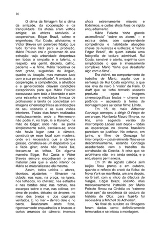 16

        O clima da filmagem foi o clima     shots      extremamente       móveis     e
da amizade, da cooperação e da              libérrimos, e curtos shots fixos de rígido
tranqüilidade. Os atores eram velhos        enquadramento.
amigos; as atrizes sensíveis e                      Mário Peixoto “tinha grande
cooperativas; Edgar Brazil, calmo e         ascendência” “sobre os atores” – e
engenhoso; Rui Costa, ativíssimo; e         extraía deles, com surpreendente
Víctor Breves um generoso fidalgo que       competência e habilidade atuações
tudo tornava fácil para a produção.         cheias de nuanças e sutilezas; e “sobre
Mário Peixoto era o gentleman de alta       Edgar Brazil”, de quem extraía uma
extração, cuja urbanidade despertava        fotografia de textura admirável. Rui
em todos a simpatia e o talento, o          Costa, sensível e atento, exprimiu com
respeito: era gentil, discreto, calmo,      simplicidade o que é imensamente
paciente – e firme. Mário “aceitava de      complexo: Mário “tinha que desabafar
bom grado, sugestões de ângulo,             algo com o filme”.
quadro ou locação, mas marcava tudo                 Era visível, no comportamento de
com a sua personalidade”. A amizade, a      trabalho de Mário, aquilo que a
cooperação, a competência, a atividade      sentença de Rui Costa exprimiu; o que
e a generosidade criavam condições          nos leva de novo à “visão” de Paris. O
excepcionais para que Mário Peixoto         draft que se tinha tornado scenario
executasse com toda a liberdade e com       produzia            agora        imagens
uma estranha e mediúnica firmeza de         cinematográficas brutas – cinema em
profissional a tarefa de concretizar em     potência – aspirando à forma de
imagens cinematográficas as indicações      montagem para se tornar filme: Limite.
de seu scenario e as suas visões                    Em 15 de maio Adhemar
interiores. Todas elas foram realizadas     Gonzaga começou a dirigir O Preço de
meticulosamente: onde a Hernemann           um prazer. Humberto Mauro filmava, no
não podia ir, no tripé, ia a Kynamo, na     Rio,     uma     segunda     versão     do
mão de Edgar; onde não se podia             interrompido Lábios sem beijos – todas
simplesmente subir, escalava-se; onde       as esperanças no cinema brasileiro
não havia lugar para a câmera,              pareciam se justificar. No entanto, em
construía-se esse local com madeira;        junho, o filme de Gonzaga foi
onde era necessário que a câmera            interrompido – possivelmente filmava-se
girasse, construía-se um dispositivo que    descontinuamente, estando Gonzaga
a fazia girar; onde não havia luz,          assoberbado com o trabalho da
tiravam-se as telhas. De alguma             construcáo da Cinédia. A crise que se
maneira Edgar, Rui Costa e Victor           avizinhava não era ainda sentida, e o
Breves sempre encontravam o meio            entusiasmo permanecia.
material para que a visão interior de               Em 31 de agosto Lábios sem
Mário se materializasse ela mesma.          beijos ficou pronto e em outubro,
        Assim, todos unidos – atores,       quando o reflexo do crack da Bolsa de
técnicos, ajudantes – filmaram na           Nova York se manifesta, um ano depois,
cidade: nas ruas, na praça, na igreja,      no Brasil, com o início da ditadura de
nos telhados, no chafariz, nas estradas     Vargas, Edgar Brazil, sozinho, mas
e nas bordas dela; nas rochas, nas          meticulosamente instruído por Mário
escarpas sobre o mar, nas colinas; em       Peixoto filmou na Cinédia os “extreme
cima de postes, debaixo de árvores; no      close ups” da seqüência da costura da
meio dos brejos e dos capinzais             história de Olga: para fazê-lo foi
ventados. E no mar – dentro dele e no       necessária a Mitchell de Adhemar.
barco.     Realizaram      shots   fixos,           No final de outubro as filmagens
rigorosamente enquadrados e bruscos e       foram dadas como definitivamente
curtos arrancos de câmera; imensos          terminadas e se iniciou a montagem.
 
