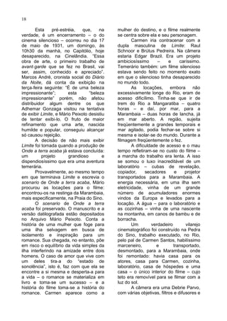 18

       Esta     pré-estréia,   que,    na    mulher do destino, e o filme realmente
verdade, é um encerramento – o do            se centra sobre ela e seu personagem.
cinema silencioso – ocorreu no dia 17                Carmen iria contracenar com a
de maio de 1931, um domingo, às              dupla masculina de Limite: Raul
10h30 da manhà, no Capitólio, hoje           Schnoor e Brútus Pedreira. Na câmera
desaparecido, na Cinelândia. “Essa           estaria Edgar Brazil. Era um projeto
obra de arte, o primeiro trabalho de         ambiciosíssimo        –    e     caríssimo.
avant-garde que se fez no Brasil, vai        Temerário também: um filme silencioso
ser, assim, conhecido e apreciado”.          estava sendo feito no momento exato
Marcos André, cronista social do Diário      em que o silencioso tinha desaparecido
da Noite, dá conta da exibição na            no mundo todo.
terça-feira seguinte: “É de uma beleza               As     locações,    embora      não
impressionante”;        esta      “beleza    excessivamente longe do Rio, eram de
impressionante” porém, não afetou            acesso dificílimo. Tinha-se que ir de
distribuidor algum dentre os que             trem do Rio a Mangaratiba – quatro
Adhemar Gonzaga visitou na tentativa         horas – e daí, por mar, para a
de exibir Limite, e Mário Peixoto desistiu   Marambaia – duas horas de lancha, já
de tentar exibi-lo. O fruto de maior         em mar aberto. A região, sujeita
refinamento que uma arte, nascida            freqüentemente a grandes temporais e
humilde e popular, conseguiu alcançar        mar agitado, podia fechar-se sobre si
só causou rejeição.                          mesma e isolar-se do mundo. Durante a
       A decisão de não mais exibir          filmagem freqüentemente o fez.
Limite foi tomada quando a produção de               A dificuldade de acesso e o mau
Onde a terra acaba já estava concluída:      tempo refletiram-se no custo do filme –
um         projeto      grandioso        e   a marcha do trabalho era lenta. A isso
dispendiosíssimo que era uma aventura        se somou o luxo inacreditável de um
temerária.                                   laboratório – cubas de revelação,
       Provavelmente, ao mesmo tempo         copiador,       secadores      e    projetor
em que terminava Limite e escrevia o         transportados para a Marambaia. A
scenario de Onde a terra acaba, Mário        energia necessária, em uma ilha sem
procurou as locações para o filme:           eletricidade, vinha de um grande
encontrou-os na restinga da Marambaia,       número de acumuladores enormes
mais especificamente, na Praia do Sino.      vindos da Europa e levados para a
       O scenario de Onde a terra            locação. A água – para o laboratório e
acaba foi preservado. O manuscrito e a       as cozinhas – vinha de uma nascente
versão datilografada estão depositados       na montanha, em canos de bambu e de
no Arquivo Mário Peixoto. Conta a            borracha.
história de uma mulher que foge para                 Um         verdadeiro       vilarejo
uma ilha selvagem em busca de                cinematográfico foi construído na Pedra
isolamento e inspiração para um              do Sino, trabalho executado, no Rio,
romance. Sua chegada, no entanto, põe        pelo pal de Carmen Santos, habilíssimo
em risco o equilíbrio da vida simples da     marceneiro,          e        transportado,
ilha interferindo na amizade entre dois      desmontado, para a Marambaia, onde
homens. O caso de amor que vive com          foi remontado: havia casa para os
um deles tira-a do “estado de                atores, casa para Carmen, cozinha,
sonolência”, isto é, faz com que ela se      laboratório, casa de hóspedes e uma
encontre a si mesma e desperta-a para        casa – o único interior do filme – cujo
a vida – o romance se materializa em         teto era removível para se filmar com a
livro e toma-se um sucesso – e a             luz do sol.
história do filme toma-se a história do              A câmera era uma Debrie Parvo,
romance. Carmen aparece como a               com várias objetivas, filtros e difusores e
 