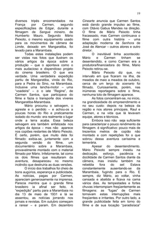 19

diversos tripés encomendados na              Cinearte anuncia que Carmen Santos
França      por     Carmen,       segundo    está dando grande impulso ao filme,
especificações de Edgar, durante a           com Otávio Gabus Mendes na direção.
filmagem de Sangue mineiro, de               O filme de Mário Peixoto tinha
Humberto Mauro. Segundo Mário                fracassado, mas Carmen continuava o
Peixoto, o mesmo equipamento usado           filme com outra história – uma
para os movimentos de câmera de              adaptação moderna de Senhora de
Limite, deixado em Mangaratiba, foi          José de Alencar – outros atores e outro
levado para a Marambaia.                     diretor.
       Todas estas instalações podem                O inevitável tinha acontecido:
ser vistas nas fotos que ilustram os         Mário     e      Carmen     tinham     se
vários artigos da época sobre a              desentendido, e como Carmen era a
produção – que o apontava como o             produtora/financiadora do filme, Mário
mais audacioso e dispendioso projeto         Peixoto retirou-se.
do cinema brasileiro. O que era                     Mário Peixoto diz que, no
verdade. Uma verdadeira expedição            intervalo em que ficaram na ilha, de
partiu de Mangaratiba, vinda do Rio,         meados de maio a meados de outubro,
para a Pedra do Sino, na Marambaia.          cerca de um terço do scenario foi
Inclusive uma lancha-motor – uma             filmado. Curiosamente, porém, nas
“voadeira” – o o iate “Regine”, de           inúmeras reportagens sobre o filme,
Carmen Santos, que participava do            nenhuma toto de filmagem aparece.
filme e fazia o transporte dos víveres              As fotos concentram-se, no início,
Mangaratiba-Marambaia.                       na grandiosidade do empreendimento e
       Mário procurou o selvagem, o          no seu custo: depois na beleza da
agreste e o perdido – e achou-os a           região e nos atores principais. Raul e
poucas horas do Rio e praticamente           Carmen, e na vida que lá levavam
isolado do mundo: era realmente o lugar      equipe, atores e técnicos.
onde a terra acaba. Essa beleza                     Embora isso não seja suficiente
selvagem era também enfatizada nos           para caracterizar o pouco rendimento da
artigos da época – mas não aparece           filmagem. é significativo: pouco mais de
nos copiões restantes de Mário Peixoto.      trezentos metros de copião não
É certo, porém, que muito dela foi           montado e com repetições foi o que
filmado: exibia-se, juntamente com a         sobrou dessa aventura caríssima e
segunda      versão     do   filme,    um    temerária.
documentério sobre a Marambaia,                     Apesar do desentendimento.
provavelmente montado com o material         Mário Peixoto sempre insistiu na
filmado por Mário. Infelizmente, tal como    dedicação,      esforço,   paciência     e
os dois filmes que resultaram da             docilidade de Carmen Santos diante da
aventura, desapareceu no mesmo               câmera, mas insistiu também na
incêndio que destruiria as duas versões.     rebeldia     fora    do    set:    Estava
       O início dos trabalhos foi cheio de   constantemente       ausentando-se     da
bons augúrios, esperança e publicidade.      Marambaia, fugindo para o Rio. E
As notícias, pagas por Carmen,               sempre, diz Mário, ao voltar, vinha
apareciam generosamente na imprensa.         cansada e abatida e ficava na cama
Parecia mentira que o grande filme           vários dias. As tempestades e fortes
brasileiro ia afinal ser feito. A            chuvas interrompiam freqüentemente as
“expedição” partiu para a Marambaia no       filmagens: as “fugas” de Carmen
dia 13 de maio de 1931 e lá se               tornavam estas interrupçôes mais
assentou, as notícias jorrando nos           freqüentes e irritantes. Por outro lado, a
jornais e revistas. Em outubro começam       grande publicidade feita em torno do
a rarear – e param. Em dezembro              filme e de sua locação “paradisíaca”
 