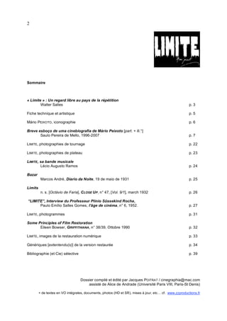 2




Sommaire



« Limite » : Un regard libre au pays de la répétition
        Walter Salles                                                                                    p. 3

Fiche technique et artistique                                                                            p. 5

Mário PEIXOTO, iconographie                                                                              p. 6

Breve esboço de uma cinebiografia de Mário Peixoto [part. + ill.°]
       Saulo Pereira de Mello, 1996-2007                                                                 p. 7

LIMITE, photographies de tournage                                                                        p. 22

LIMITE, photographies de plateau                                                                         p. 23

LIMITE, sa bande musicale
        Lécio Augusto Ramos                                                                              p. 24

Bazar
          Marcos André, Díario da Noite, 19 de maio de 1931                                              p. 25

Limits
          n. s. [Octávio de Faria], C LOSE U P, n° 47, [Vol. 9/1], march 1932                            p. 26

“LIMITE”, Interview du Professeur Plínio Süssekind Rocha,
      Paulo Emílio Salles Gomes, l’âge de cinéma, n° 6, 1952.                                            p. 27

LIMITE, photogrammes                                                                                     p. 31

Some Principles of Film Restoration
      Eileen Bowser, GRIFFITHIANA, n° 38/39, Ottobre 1990                                                p. 32

LIMITE, images de la restauration numérique                                                              p. 33

Génériques [extentendu(s)] de la version restaurée                                                       p. 34

Bibliographie (et Cie) sélective                                                                         p. 39




                                   Dossier compilé et édité par Jacques POITRAT / cinegraphia@mac.com
                                       assisté de Alice de Andrade (Université Paris VIII, Paris-St Denis)

         + de textes en VO intégrales, documents, photos (HD et SR), mises à jour, etc… cf. www.zzproductions.fr
 