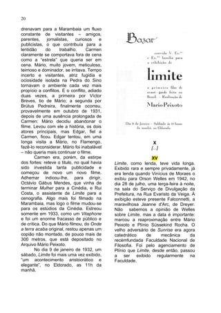 20

drenavam para a Marambaia um fluxo
constante de visitantes – amigos,
parentes,     jornalistas,   curiosos    e
publicistas, o que contribuía para a
lentidão     do      trabalho.    Carmen
claramente se comportava fora de cena
como a “estrela” que queria ser em
cena. Mário, muito jovem, meticuloso,
teimoso e dominador, se irritava. Tempo
incerto e visitantes, atriz fugidia e
ociosidade isolada na Pedra do Sino
tornavam o ambiente cada vez mais
propício a conflitos. E o conflito, adiado
duas vezes, a primeira por Víctor
Breves, tio de Mário; a segunda por
Brútus Pedreira, finalmente ocorreu,
provavelmente em outubro de 1931,
depois de uma ausência prolongada de
Carmen: Mário decidiu abandonar o
filme. Levou com ele a história, os dois
atores principais, mas Edgar, fiel a
Carmen, ficou. Edgar tentou, em uma
Ionga visita a Mário, no Flamengo,                              X
fazê-lo reconsiderar. Mário foi inabalável                     [...]
– não queria mais continuar o filme.
        Carmen era, porém, da estirpe                           XV
dos fortes: reteve o titulo, no qual havia   Limite, como lenda, teve vida longa.
sido investida tanta publicidade e           Exibido rara e sempre privadamente, já
começou de novo um novo filme.               era lenda quando Vinícius de Moraes o
Adhemar indicou-Ihe, para dirigir,           exibiu para Orson Welles em 1942, no
Octávio Gábus Mendes, que vinha de           dia 28 de julho, uma terça-feira à noite,
terminar Mulher para a Cinédia, e Rui        na sala do Serviço de Divulgação da
Costa, o assistente de Limite para a         Prefeitura, na Rua Evaristo da Veiga. À
cenografia. Algo mais foi filmado na         exibição esteve presente Falconnetti, a
Marambaia, mas logo o filme mudou-se         maravilhosa Jeanne d'Arc, de Dreyer.
para os estúdios da Cinédia. Estreou         Não sabemos a opinião de Welles
somente em 1933, como um Vitaphone           sobre Limite, mas a data é importante:
e foi um enorme fracasso de público e        marcou a reaproximação entre Mário
de crítica. Do que Mário filmou, do Onde     Peixoto e Plínio Süssekind Rocha. O
a terra acaba original, restou apenas um     velho adversário de Sunrise era agora
copião não montado, de pouco mais de         catedrático     de     mecânica       da
300 metros, que está depositado no           recémfundada Faculdade Nacional de
Arquivo Mário Peixoto.                       Filosofia. Foi pelo agenciamento de
        No dia 9 de janeiro de 1932, um      Plínio que Limite, desde então, passou
sábado, Limite foi mais uma vez exibido,     a ser exibido regularmente na
“um acontecimento aristocrático e            Faculdade.
elegante”, no Eldorado, as 11h da
manhã.
 
