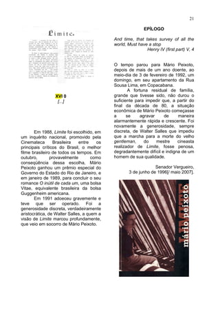 21

                                                           EPÍLOGO

                                            And time, that takes survey of all the
                                            world, Must have a stop
                                                            Henry IV (first part) V, 4


                                            O tempo parou para Mário Peixoto,
                                            depois de mais de um ano doente, ao
                                            meio-dia de 3 de fevereiro de 1992, um
                                            domingo, em seu apartamento da Rua
                                            Sousa Lima, em Copacabana.
                                                    A fortuna residual de família,
                 XVI 0                      grande que tivesse sido, não durou o
                  [...]                     suficiente para impedir que, a partir do
                                            final da década de 80, a situação
                                            econômica de Mário Peixoto começasse
                                            a      se     agravar    de     maneira
                                            alarmantemente rápida e crescente. Foi
                                            novamente a generosidade, sempre
       Em 1988, Limite foi escolhido, em    discreta, de Walter Salles que impediu
um inquérito nacional, promovido pela       que a marcha para a morte do velho
Cinemateca        Brasileira  entre    os   gentleman,      do    mestre    cineasta
principais críticos do Brasil, o melhor     realizador de Limite, fosse penosa,
filme brasileiro de todos os tempos. Em     degradantemente difícil e indigna de um
outubro,        provavelmente        como   homem de sua qualidade.
conseqüência dessa escolha, Mário
Peixoto ganhou um prêmio especial do                            Senador Vergueiro,
Governo do Estado do Rio de Janeiro, e             3 de junho de 1996[/ maio 2007].
em janeiro de 1989, para concluir o seu
romance O inútil de cada um, uma bolsa
Vitae, equivalente brasileira da bolsa
Guggenheim americana.
       Em 1991 adoeceu gravemente e
teve que ser operado. Foi a
generosidade discreta, verdadeiramente
aristocrática, de Walter Salles, a quem a
visão de Limite marcou profundamente,
que veio em socorro de Mário Peixoto.
 