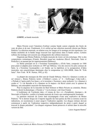 24




         LIMITE, sa bande musicale



        Mário Peixoto avait l’intention d’utiliser comme bande sonore originale des bruits de
vent, de pluie et de mer. Finalement, il n’a utilisé qu’une sélection musicale choisie par Brutus
Pedreira. La sélection musicale, en relation avec les images et le montage est très rigoureuse. Les
fondus enchaînés de la bande image trouvent leur équivalence dans la bande sonore. Certains
rythmes du montage sont associés aux changements des rythmes musicaux.
        Organisée par Brutus Pedreira, la bande musicale de Limite est très éclectique. Elle va des
compositeurs romantiques (Franck, Borodin) jusqu’aux modernes (Ravel, Stravinski, Satie et
Prokofiev), en passant par les impressionnistes (Debussy).
        Le thème principal est la « Troisième Gymnopédie », d’Erik Satie, composée en 1888
pour piano et adaptée pour orchestre en 1897 par Debussy. Une des oeuvres les plus connues de
Satie, la « Troisième Gymnopédie » est fondée sur la répétition et la juxtaposition d’idées
musicales, une caractéristique dominante chez le compositeur (cf. GILLMOR, Alain M. “Erik
Satie”. New York : W.W. Norton, 1992, p. 42).

        La plupart des musiques du film sont de Claude Debussy. Outre le « Quatuor à cordes en
sol mineur », Brutus Pedreira inclut « Children’s corner, n.° 6 - Golliwogg’s Cake-walk ».
« Prélude à l’après-midi d’un faune » et le troisième « Nocturne » pour orchestre. Le « Quatuor à
cordes n.° 2 » de Borodin et le « Quatuor en fa majeur » de Ravel créent avec le quatuor de
Debussy, une atmosphère musicale très harmonieuse.
        Pour la séquence de la rencontre de Raul Schnoor et Mário Peixoto au cimetière. Brutus
Pedreira choisit la dramatique « Chorale n.° 3 en la mineur » de César Franck.
        L’exubérance de l’orchestre dans « L’oiseau de feu » et « Symphonie classique », de
Stravinski et Prokofiev, confère à la bande musicale de Limite une contemporanéité étonnante.
        La partition musicale de Limite était accompagnée d’une note explicative de Brutus
Pedreira: “Si le dernier disque de n’importe laquelle des huit parties du film se termine avant les
indications, on recommence à jouer jusqu’à l’indication signalée. Les disques initiaux doivent
commencer à partir de l’indication respective indépendamment du point à partir duquel se
trouvait le disque précédant”. Les disques originaux furent préservés et utilisés dans la nouvelle
version du film.
                                                                            Lécio Augusto Ramos1




1
    Estudos sobre LIMITE de Mário Peixoto © CD-Rom, LIA/UFF, 2000.
 