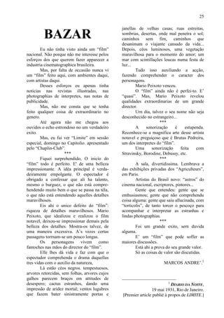 25

                                                janellas de velhas casas; ruas estreitas,
         BAZAR                                  sombrias, desertas, onde mal penetra o sol;
                                                caminhos sem fim, caminhos que
                                                desanimam o viajante cansado da vida...
        Eu não tinha visto ainda um “film”      Depois, céos luminosos, uma vegetação
nacional. Não porque não me interesse pelos     maravilhosa para o momento do amor; um
esforços dos que querem fazer apparecer a       mar com scintillações loucas numa festa de
industria cinematographica brasileira.          luz...
        Mas, por falta de occasião nunca vi             Tudo isso auxiliando a acção,
um “film” feito aqui, com ambientes daqui,      fazendo comprehender o caracter dos
com artistas daqui.                             personagens.
        Desses esforços eu apenas tinha                 Mario Peixoto venceu.
noticias nas revistas illustradas, nas                  O “film” ainda não é perfei-to. E’
photographias de interpretes, nas notas de      “quasi”. Mas, Mario Peixoto revelou
publicidade.                                    qualidades extraordinarias de um grande
        Mas, não me consta que se tenha         director.
feito qualquer coisa de extraordinario no               Urn dia, talvez o seu nome não seja
genero.                                         desconhecido no estrangeiro...
        Até agora não me chegou aos                                   ***
ouvidos o echo estrondoso no um verdadeiro              A     sonorização      é    estupenda.
exito.                                          Reconhece-se a magnifica arte desse artista
        Mas, eu fui ver “Limite” em sessão      notavel e preguiçoso que é Brutus Pedreira,
especial, domingo no Capitolio. apresentado     um dos interpretes do “film”.
pelo “Chaplin-Club”.                                    Uma      sonorização     feita    com
                     ***                        Stravinsky, Borodine, Debussy, etc.
        Fiquei surprehendido, O inicio do                             ***
“film” todo é perfeito. E' de uma belleza               A sala, divertidissima. Lembrava a
impressionante. A idéa principal é verda-       das exhibições privadas dos “Agriculteurs”,
deiramente empolgante. O espectador é           em Paris.
obrigado a confessar que ali ha talento,                Artistas do Brasil novo: “astros” do
mesmo o burguez, o que não está compre-         cinema nacional, escriptores, pintores...
hendendo muito bem o que se passa na téla,              Gente que entendeu: gente que se
o que não está entendendo aquelles detalhes     enthusiasmou; gente que não comprehendu
maravilhosos.                                   coisa alguma: gente que saiu allucinada, com
        Eis ahi o unico defeito do “film”:      “torticolis”, de tanto torcer o pescoço para
riqueza de detalhes maravilhosos. Mario         acompanhar e interpretar as estranhas e
Peixoto, que idealizou e realizou o film        lindas photographias.
notavel, deixou-se impressionar demais pela                           ***
belleza dos detalhes. Mostra-os talvez, de              Foi um grande exito, sern duvida
uma maneira excessiva. A’s vezes certas         alguma.
passagens torrnam-se um pouco longas.                   E’ um “film” que pode soffer as
        Os personagens vivem como               maiores discussões.
fantoches nas mãos do director do “film”.               Está ahi a prova do seu grande valor.
        Elle lhes dá vida e faz com que o               Só as coisas de valor são discutidas.
espectador comprehenda o drama daquellas
tres vidas com o auxilio da natureza,                                  MARCOS ANDRE’.2
        Lá estão céos negros. tempestuosos,
arvores retorcidas, sem folhas, arvores cujos
galhos parecem braços em attitudes de
desespero; cactus estranhos, dando uma                                    2
                                                                           DIARIO DA NOITE,
impressão de aridez mortal; ventos lugubres                     19 mai 1931, Rio de Janeiro.
que fazem bater sinistramente portas e          [Premier article publié à propos de LIMITE.]
 