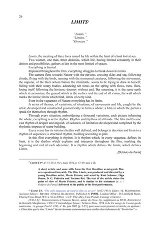 26
                                                   LIMITS3

                                                     “Limits.”
                                                    “Limites.”
                                                    “Grenzen.”



         Limits, the meeting of three lives ruined by life within the limit of a boat lost at sea.
         Two women, one man, three destinies, which life, having limited constantly in their
desires and possibilities, gathers at last in the most limited of spaces.
         Everything is limited.
         Repeated throughout the film, everything struggles to break down its limits.
         The camera flees towards Nature with the persons, crossing skies and sea, following
clouds, flying with the birds, running with the tormented creatures, following the movement,
the impulse, of the three whom Nature the illimitable, seems to be trying to draw to herself;
falling with their weary bodies, advancing ten times on the spring with flows, runs, flees,
losing itself following the horizon;–journey without end. But returning, it is the same earth
which it encounters, the ground which is the surface and the end of all vision, the wall which
marks the limits; limits which bind, limits of every kind.
         Even in the vagueness of Nature everything has its limits.
         A series of themes, of variations, of situations, of movements and life, caught by the
artist, developed and constructed geometrically to form a whole; a film in which the pictures
speak for themselves through rhythm.
         Through every situation; embroidering a thousand variations, each picture informing
the whole; everything is set to rhythm. Rhythm and rhythms of all kinds. The film itself is one
vast rhythm of despair and anguish, of isolation, of limitation developed and completed by the
rhythmic impetus of scene-building.
         Every scene has its interior rhythm well defined, and belongs in duration and form to a
rhythm of sequences; a structural rhythm, building according to plan.
         In this film everything is rhythm. It is rhythm which, in every sequence, defines its
limit, it is the rhythm which explains and interprets throughout the film, marking the
beginning and end of each adventure. It is rhythm which defines the limits, which defines
Limits.
                                                                                            [Octávio de Faria]


        3
            CLOSE UP*, n° 47, [Vol. 9/1], mars 1932, p. 47-49, incl. 2 ill.

                   A short article and some stills from the first Brazilian avant-garde film,
                   are reproduced herewith. The film, Limits, was produced and directed by a
                   young Brazilian artist, Mario Peixoto, and acted by Raul Schnoor, Olga
                   Breno, D. G. Pedreira and Taciana Rei. The text of the article states the
                   point of view of Mario Peixoto, and is similar to his statement [n. s. /
                   Octávio de Faria] delivered to the public at the first performance.

          * CLOSE UP, “The only magazine devoted to film as an art” (1927-1933). Editor : K. MACPHERSON .
Assistant Editors : BRYHER ; O SWELL BLAKESTON. Published by POOL. London Office : 26 Litchfield Street,
Charing Cross Road, W.C.a. Swiss Office : c/o F. Chevalley, Case Postale, Carouge s/ Geneve.
          [N.D.L.E] : Remerciements à François Bovier, auteur de Close Up, supplément au DVD, BORDERLINE
de Kenneth Macpherson, 1930 © Cinémathèque Suisse / Scherzo films, 1974 et de En marge de l’avant-garde
américaine : le groupe Pool © 1895, n° 46, juin 2005 [p. 5-35], pour nous avoir procuré cet article, en ajoutant :
« il faut dire que le titre “Limite” devait résonner curieusement aux oreilles des réalisateurs de “Borderline” ».
 