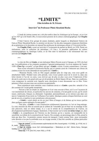 27
                                                                                  UN CHEF D’ŒUVRE INCONNU


                                         “LIMITE”
                                        Film brésilien de M. Peixoto

                          Interview4 du Professeur Plínio Süssekind Rocha


         L’étude du cinéma comme art, a été plus tardive dans les Amériques qu’en Europe ; et ce n’est
qu’en 1927 qu’a été fondé à Rio, le mouvement pionnier de la culture cinématographique: Le Chaplin
Club.
         C’était l’œuvre d’un groupe de jeunes étudiants, parmi lesquels se détachaient Octávio de
Faria et Plínio Süssekind Rocha. Le premier est devenu l’un des plus marquants romanciers brésiliens
de sa génération et le deuxième est aujourd’hui professeur de mécanique céleste à l’Université de Rio,
         Le Chaplin Club a cessé ses activités à l’avènement du parlant au Brésil, en 1930. Parmi ses
réalisations, reste la collection du périodique « O Fan », la première publication de culture
cinématographique en Amérique Latine, et un film dont la réalisation a été intimement liée aux
activités du Chaplin Club.

         ***

         Le titre du film est Limite, et son réalisateur Mário Peixoto avait à l’époque, en 1929, dix-huit
ans. Les publications et les cinéastes européens l’ignorent pratiquement. La revue anglaise de l’année
1930 « Close Up » en parle5, et Jean Mitry sait que « Limite » existe. À notre connaissance, c’est tout.
         Nous avons rencontré le Professeur Rocha, qui n’a jamais cessé de s’intéresser aux choses du
cinéma et nous lui avons demandé de nous parler de « Limite ».
         – Monsieur Rocha, voilà un film auquel, pendant plus de vingt ans, vous avez gardé un
attachement fidèle. Pendant toute cette période, vous n’avez jamais cessé de le revoir et, dans une
lettre récente à l’un de vos amis, vous écriviez que de plus en plus vous aviez l’impression d’être
devant la seule œuvre de grand style qui ait été produite au Brésil depuis 40 ans. Dans ces conditions,
vous comprenez la curiosité avec laquelle nous cherchions à nous documenter sur ce film. Votre
présence à Paris est pour nous une occasion exceptionnelle.
         Pour commencer notre entretien, nous voudrions savoir si « Limite » peut être rattaché à l’un
des courants de l’avant-garde européenne.
         – Peixoto a fait ses études en Angleterre et il est venu souvent à Paris, où il a eu l’occasion de
voir énormément de choses, en particulier les œuvres de cinéastes, d’avant-garde ou non, qu’ils soient
russes, américains, français ou allemands. Cependant, personnellement, je ne retrouve pas dans son
œuvre l’empreinte d’une école ou l’influence d’un maître. Quelques jeunes critiques brésiliens ne sont
pas de cet avis, et parfois le mot surréalisme a été prononcé.
         – « Limite » serait plutôt un de ces jeux libres d’images et de thèmes qu’on trouve parfois
dans quelques courts-métrages d’avant-garde ?
         – Non plus. « Limite » a une construction extrêmement rigoureuse et c’est un long-métrage.
La vraie structure du film est assurée par le rythme de l’ensemble qui est basé sur un montage d’une
rare précision, mais en même temps, il y a sur le terrain de la compréhension de l’action, un
développement parfaitement logique. Seulement, il faut insister sur le terme en même temps car, dans
« Limite », la compréhension de l’histoire ou des histoires qu’on y raconte, est inséparable de la
sensibilité, au rythme de la construction de l’œuvre. Par exemple, un personnage dans le film, prend le
train par deux fois : la première comme moyen de transport, l’autre comme fuite ; pour reconnaître
cette dernière et ne pas la confondre avec un voyage normal, il faut être sensible au rythme particulier

            4               #
              l’âge de cinéma , Le documentaire expérimental et le film d’avant-garde, n° 6 [1952], [p. 47-50, incl. 2
ill., credit. : Sal[l]es Gomes]
            # l’âge de cinéma, revue d’art cinématographique – Rédacteurs en chef : Adonis Kyrou, Georges
Goldfayn (n° 1 – mars 1951)
            5
              Close Up, n° 47, [Vol. 9/1], mars 1932, p. 47-49
 