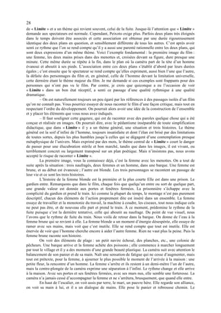 28
de « Limite » et a un thème qui revient souvent, celui de la fuite. Jusque-là l’attention que « Limite »
demande aux spectateurs est normale. Cependant, Peixoto exige plus. Parfois deux plans très éloignés
dans le temps doivent être associés et cette association est obtenue par une durée rigoureusement
identique des deux plans en question, et sensiblement différente de tous les autres. C’est après avoir
senti ce rythme que l’on se rend compte qu’il y a aussi une parenté rationnelle entre les deux plans, qui
sont deux expressions d’un même thème. Voici l’exemple fondamental : la première image du film :
une femme, les deux mains prises dans des menottes et, croisées devant sa figure, dure presque une
minute. Cette même durée se répète à la fin, dans le plan où la caméra part de la tète d’un homme
évanoui et aboutit à ses pieds. L’association entre ces deux plans s’établit d’abord par leurs durées
égales ; c’est ensuite que le spectateur se rend compte qu’elles expriment, aussi bien l’une que l’autre,
la défaite des personnages du film et, en général, celle de l’homme devant la limitation universelle,
cette dernière étant le thème majeur du film. Je me demande si ces exemples sont frappants pour des
personnes qui n’ont pas vu le film. Par contre, je crois que quiconque a eu l’occasion de voir
« Limite » dans un bon état réceptif, a senti ce passage d’une qualité rythmique à une qualité
dramatique.
         – On est naturellement toujours un peu égaré par les références à des passages isolés d’un film
qu’on ne connaît pas. Vous pourriez essayer de nous raconter le film d’une façon critique, mais tout en
respectant l’ordre du développement. On pourrait alors avoir une idée de la construction de l’ensemble
et y placer les éléments que vous nous avez indiqués.
         – Il faut souligner cette gageure, qui est de raconter avec des paroles quelque chose qui a été
conçue et réalisée en images. On pourrait dire, avec le pédantisme inséparable de toute simplification
didactique, que dans « Limite » il y a un thème général, une situation et trois histoires. Le thème
général est la soif d’infini de l’homme, toujours insatisfaite et dont l’élan est brisé par des limitations
de toutes sortes, depuis les plus humbles jusqu’à celles qui se dégagent d’une contemplation presque
métaphysique de l’univers. Mais exprimé par des mots, le thème central de « Limite » court le danger
de passer pour une élucubration stérile et bon marché, tandis que dans les images, il est vivant, ou
terriblement concret ou largement transposé sur un plan poétique. Mais n’insistons pas, nous avons
accepté le risque de raconter « Limite ».
         La première image, vous la connaissez déjà, c’est la femme avec les menottes. On a tout de
suite après la situation : trois naufragés, deux femmes et un homme, dans une barque. Une femme est
brune, et au début est évanouie ; l’autre est blonde. Les trois personnages se racontent un passage de
leur vie et ce sont les trois histoires.
         L’histoire de la femme blonde est la première et la plus courte Elle est dans une prison. Le
gardien entre. Remarquons que dans le film, chaque fois que quelqu’un entre ou sort de quelque part,
une grande valeur est donnée aux portes et fenêtres fermées. La prisonnière s’échappe avec la
complicité du gardien et prend le train. Ici comme la plupart du temps, le montage n’est pas purement
descriptif, chacun des éléments de l’action proprement dite est inséré dans un ensemble. La femme
essaye de travailler et la monotonie du travail, la machine à coudre, les ciseaux, tout nous indique cela
ne peut pas être, et de nouveau elle part et prend le train. À ce moment, prédomine le rythme de la
fuite puisque c’est la dernière tentative, celle qui aboutit au naufrage. Du point de vue visuel, nous
l’avons que le rythme de fuite du train. Nous voilà de retour dans la barque. On donne de l’eau à la
femme brune qui se revient à elle. La femme blonde a un moment d’énergie désespérée, elle essaye de
ramer avec ses mains, mais voit que c’est inutile. Elle se rend compte que tout est inutile. Elle est
énervée de voir que l’homme cherche encore à aider l’autre femme. Rien ne vaut plus la peine. Puis la
femme brune raconte son histoire.
         On voit des éléments de plage : un petit navire échoué, des planches, etc., une colonie de
pêcheurs. Une barque arrive et la femme achète des poissons ; elle commence à marcher longuement
par tout le village et il y a des moments d’une grande beauté plastique. La caméra suit avec attention le
balancement de son panier et de sa main. Naît une sensation de fatigue qui ne cesse d’augmenter, mais
tout est prétexte, pour la femme, à ajourner le plus possible le moment de l’arrivée à la maison : une
petite fleur, la rencontre d’un homme. La femme s’arrête et ils restent à un demi-mètre l’un de l’autre,
mais la contre-plongée de la caméra exprime une séparation à l’infini. Le rythme change et elle arrive
à la maison. Avec ses portes et ses fenêtres fermées, avec ses murs nus, elle semble une forteresse. La
caméra n’a jamais cessé d’accompagner la femme et ne s’arrêtera, brusquement, que quand elle entre.
         En haut de l’escalier, on voit assis par terre, le mari, un pauvre hère. Elle regarde son alliance,
on voit sa main à lui, et il a un dialogue de mains. Elle pose le panier et rebrousse chemin. Le
 