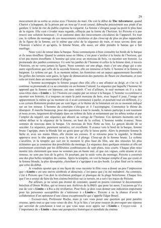 29
mouvement de sa sortie se croise avec l’histoire du mari. On voit le début de The Adventurer, quand
Chariot s’échappant, de la prison par un trou qu’il avait creusé, débouche précisément aux pieds d’un
gardien. L’éclat de rire du public exprime la vulgarité. La femme s’éloigne jusqu’au point le plus haut
de la région. Elle veut s’évader mais regarde, effrayée par la limite de l’horizon. Ici Peixoto n’a pas
trouvé une solution heureuse ; il se cantonne dans des mouvements circulaires de l’appareil. En tout
cas, le rythme du montage de ces mouvements circulaires et des close-up de plus en plus rapprochés
de la figure de la femme, est le même que celui de la séquence du train, et nous savons donc que
l’histoire s’achève et qu’après, la femme brune, elle aussi, est allée prendre le bateau qui a fait
naufrage.
         Nous voici de retour dans la barque. Nous commençons à bien connaître les bords de la barque
et ils nous étouffent. Quand la caméra nous en libère, c’est pour s’arrêter à la limite de l’horizon, qui
n’est pas moins étouffante. L’homme qui joue avec un morceau de bois, va raconter son histoire. La
promenade des jambes commence. Ce sont les jambes de l’homme et celles le la femme dont, à travers
l’histoire, on ne verra jamais la figure. Nous sommes sur une plage, mais c’est une plage qui a une
autre signification que celle de la seconde histoire, elle est immense et belle. L’homme et la femme se
baignent. Le rythme est gai. À ce moment même, les frontières ont un aspect apparemment favorable
les grilles des terrains sont gaies, la ligne de démarcation des parterres de fleurs est charmante, et tout
cela est traité dans un mouvement d’allegro.
         L’homme accompagne la femme jusque chez elle, elle a une alliance au doigt, et s’en va. Il
continue sa promenade et va au cimetière où un homme l’attend. La séquence par laquelle l’homme lui
apprend que la femme est lépreuse, est sans intérêt. C’est d’ailleurs, le seul moment où il y a des
sous-titres dans « Limite ». Ici l’histoire est coupée par un retour à la barque. L’homme va continuer à
raconter son histoire, il a toujours en main le petit morceau de bois, avec lequel il joue, l’image est
apparemment la même qu’au moment où il avait commencé à parler, et pourtant tout est différent, il y
a un certain flottement produit par un vent léger, et le thème de la limitation est en ce moment indiqué
sur un ton mineur. L’homme du cimetière s’éloigne et il l’accompagne. Commence le thème du
désespoir. Il marche beaucoup, pose des questions à tout le monde, la nature participe à son tourment
et nous avons, largement développée dans un rythme de fuite et notamment par les arbres tordus et par
l’emploi du négatif, une séquence qui aboutit au vertige de l’homme. Ces derniers moments ont le
même défaut te la séquence de la femme, en haut de la colline. L’homme tombe évanoui. Nous
sommes de nouveau dans la barque. Un morceau de bois flotte au loin. Le garçon décide de se
suicider. La séquence, purement narrative, est excellente. Il avance vers le bord de la barque, femme
brune l’agrippe, mais la blonde fait un geste pour qu’elle le laisse partir. Alors la première femme le
lâche et, avec ses mains libres, elle étreint ses cuisses. Il se retourne pour la regarder, la blonde
approuve avec la tête approuve avec la tête et il plonge. Close-up de la femme brune. Le rythme
s’accélère, et la tempête qui suit est le moment le plus haut du film, une des réussites les plus
éclatantes que je connaisse des possibilités du montage. La séquence dure quelques minutes et elle est
entièrement constituée par les différentes combinaisons de sept plans, tous courts. Chaque plan nous
montre très clairement que nous ne sommes pas en haute mer, et que ces vagues, cette écume et ces
remous, ne sont pas loin de la grève. Et pourtant, par la seule vertu du montage, Peixoto a construit
une des plus belles tempêtes du cinéma. Après la tempête, on voit la barque remplie d’eau qui coule et
la femme blonde, la plus désespérée, cherchant à s’agripper à un des bords. Le plan final est le même
que celui du début.
         Je voudrais ajouter que si ma façon de vous raconter le film vous a donné un peu l’impression
que « Limite » est une œuvre cérébrale et déracinée, c’est parce que j’ai été maladroit. Au contraire,
c’est à Peixoto que l’on doit la révélation poétique et plastique de la plage brésilienne. Chaque fois
que l’on a essayé de faire du bon cinéma brésilien sur ce terrain, on a suivi les traces de Peixoto.
         Par ailleurs, je ne serais pas étonné de constater, quand on pourra visionner le documentaire
brésilien d’Orson Welles, qui se trouve aux Archives de la RKO. que pour lui aussi, l’occasion qu’il a
eue de voir « Limite » à Rio a été révélatrice. Pour finir, je dois vous donner une indication importante
pour les personnes susceptibles de s’intéresser à « Limite ». Peixoto a eu la chance d’avoir la
collaboration d’un opérateur d’une classe exceptionnelle qui s’appelle Edgar Brasil.
         – Excusez-moi, Professeur Rocha, mais je vais vous poser une question qui peut paraître
oiseuse, après tout ce que vous venez de dire. Si je le fais, c’est pour essayer de provoquer une réponse
qui servirait de conclusion à tout ce que vous nous avez appris sur « Limite ». Croyez-vous à
l’importance de « Limite » dans une perspective historique et mondiale du cinéma
 