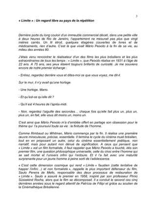 3
« Limite » : Un regard libre au pays de la répétition



Dernière porte du long couloir d’un immeuble commercial décati, dans une petite ville
à deux heures de Rio de Janeiro, l’appartement ne mesurait pas plus que vingt
mètres carrés. Un lit étroit, quelques étagères couvertes de livres et de
médicaments, rien d’autre. C’est là que vivait Mário Peixoto à la fin de sa vie, au
milieu des années 80.

J’étais venu rencontrer le réalisateur d’un des films les plus brésiliens et les plus
extraordinaires de tous les temps : « Limite », que Peixoto réalisa en 1931 à l’âge de
22 ans. A 75 ans, ses yeux étaient toujours brillants de curiosité. Je me souviens
encore de notre premier échange :

- Entrez, regardez derrière vous et dites-moi ce que vous voyez, me dit-il.

Sur le mur, il n’y avait qu’une horloge.

- Une horloge, Mario.

- Et qu’est-ce qu’elle dit ?

- Qu’il est 4 heures de l’après-midi.

- Non, regardez l’aiguille des secondes… chaque fois qu’elle fait plus un, plus un,
plus un, en fait, elle vous dit moins un, moins un.

C’est ainsi que Mário Peixoto m’a d’emblée offert en partage son obsession pour le
thème qui l’a poursuivi toute sa vie : la finitude de l’homme.

Comme Rimbaud ou Whitman, Mário commença par la fin. Il réalisa une première
œuvre miraculeuse, précise, essentielle. Il termina le cycle du cinéma muet brésilien,
tout en en proposant un autre, celui du cinéma essentiellement poétique, non
narratif, mais pour autant non dénué de signification. A ceux qui pensent que
« Limite » est un film formaliste, il faut rappeler que Mário Peixoto a touché, dès son
premier film, une question philosophique universelle, celle du choc entre l’homme qui
se sait mortel et l’univers infini qui l’entoure. Et il l’a fait avec une maturité
surprenante pour un jeune homme à peine sorti de l’adolescence.

« C’est cette dimension cosmique qui rend « Limite » faustien (cette tentative de
happer l’infini…) et non formaliste », rappelle le plus important défenseur du film,
Saulo Pereira de Mello, responsable des deux processus de restauration de
« Limite ». Saulo a assuré le premier en 1958, inspiré par son professeur Plínio
Süssekind Rocha, alors que le film se décomposait. Il a conduit le second ces cinq
dernières années sous le regard attentif de Patrícia de Fillipi et grâce au soutien de
la Cinémathèque Brésilienne.
 