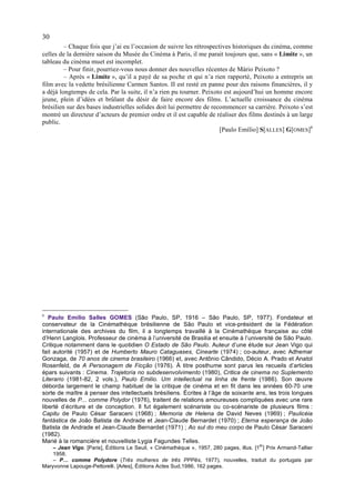30
         – Chaque fois que j’ai eu l’occasion de suivre les rétrospectives historiques du cinéma, comme
celles de la dernière saison du Musée du Cinéma à Paris, il me parait toujours que, sans « Limite », un
tableau du cinéma muet est incomplet.
         – Pour finir, pourriez-vous nous donner des nouvelles récentes de Mário Peixoto ?
         – Après « Limite », qu’il a payé de sa poche et qui n’a rien rapporté, Peixoto a entrepris un
film avec la vedette brésilienne Carmen Santos. II est resté en panne pour des raisons financières, il y
a déjà longtemps de cela. Par la suite, il n’a rien pu tourner. Peixoto est aujourd’hui un homme encore
jeune, plein d’idées et brûlant du désir de faire encore des films. L’actuelle croissance du cinéma
brésilien sur des bases industrielles solides doit lui permettre de recommencer sa carrière. Peixoto s’est
montré un directeur d’acteurs de premier ordre et il est capable de réaliser des films destinés à un large
public.
                                                                       [Paulo Emílio] S[ALLES] G[OMES]6




6
   Paulo Emílio Salles GOMES (São Paulo, SP, 1916 – São Paulo, SP, 1977). Fondateur et
conservateur de la Cinémathèque brésilienne de São Paulo et vice-président de la Fédération
internationale des archives du film, il a longtemps travaillé à la Cinémathèque française au côté
d’Henri Langlois. Professeur de cinéma à l’université de Brasilia et ensuite à l’université de São Paulo.
Critique notamment dans le quotidien O Estado de São Paulo. Auteur d’une étude sur Jean Vigo qui
fait autorité (1957) et de Humberto Mauro Cataguases, Cinearte (1974) ; co-auteur, avec Adhemar
Gonzaga, de 70 anos de cinema brasileiro (1966) et, avec Antônio Cândido, Décio A. Prado et Anatol
Rosenfeld, de A Personagem de Ficção (1976). À titre posthume sont parus les recueils d’articles
épars suivants : Cinema. Trajetoria no subdesenvolvimento (1980), Critica de cinema no Suplemento
Literario (1981-82, 2 vols.), Paulo Emilio. Um intellectual na linha de frente (1986). Son œuvre
déborda largement le champ habituel de la critique de cinéma et en fit dans les années 60-70 une
sorte de maître à penser des intellectuels brésiliens. Écrites à l’âge de soixante ans, les trois longues
nouvelles de P... comme Polydor (1976), traitent de relations amoureuses compliquées avec une rare
liberté d’écriture et de conception. Il fut également scénariste ou co-scénariste de plusieurs films :
Capitu de Paulo César Saraceni (1968) ; Memoria de Helena de David Neves (1969) ; Paulicéia
fantástica de João Batista de Andrade et Jean-Claude Bernardet (1970) ; Eterna esperança de João
Batista de Andrade et Jean-Claude Bernardet (1971) ; Ao sul do meu corpo de Paulo César Saraceni
(1982).
Marié à la romancière et nouvelliste Lygia Fagundes Telles.
                                                                                         er
    – Jean Vigo. [Paris], Éditions Le Seuil, « Cinémathèque », 1957, 280 pages, illus. [1 ] Prix Armand-Tallier
    1958.
    – P… comme Polydore (Três mulheres de três PPPês, 1977), nouvelles, traduit du portugais par
Maryvonne Lapouge-Pettorelli. [Arles], Éditions Actes Sud,1986, 162 pages.
 
