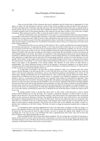 32
                                        Some Principles of Film Restoration
                                                       by Eileen Bowser7



            There are several kinds of film restoration that may be undertaken and all of them may be appropriate for a film
archive to collect. The only limitations to having a variety of film versions available for study are those of time and money.
The time-consuming work of restoring a film may take away from the essential preservation tasks such as copying nitrate to
acetate and may risk the very survival of other films. Probably the majority of films of the past could benefit from some kind
of careful restoration work. In the present generation, film archivists can only hope to achieve a few of the more complex
restorations. When setting out to restore a film, we must ask ourselves what it is we are trying to achieve.
            1) The first consideration is the unrestored film as it has come to us, with all the losses that time and circumstance
have brought. In the process of archiving paper materials, it is generally considered desirable to preserve the order given to a
collection by its owner and creator. When it comes to films, the historian may want to know how and in what condition the
work has survived. Defects are part of the film’s post-production history. In all kinds of restoration work it is said never to do
what cannot be undone at some future time. We think the conscientious restorer will try not to destroy the surviving version
while creating another one.
            2) The second is the film as it was seen by its first audiences. This is usually considered the most important goal by
film historians and archivists. To understand an old film, we try to get into the skin of those who saw it in its time. The film
as it was shown for the first time is the goal of all our restoration projects at the Museum of Modern Art. We are not always
able to reach it, but we get as close as we can. The first problems concern the need to determine what that version was. The
solutions will differ with every film, according to what evidence can be found. The next problem is what to do when not all
of the original footage can be found. Any solution is a compromise. Titles explaining the missing scenes may be inserted, but
should be in a different type face than that used in the original, to clearly indicate that they are a modern addition. When they
exist, still photos or single frames may be used where the moving images should be, as long as it is clear that these were not
actually “freeze frames” in the original. Such insertions are awkward and disruptive of the viewer’s enjoyment, but to ignore
the missing scenes is misleading. To omit scenes without putting anything in their place is to join two shots that were never
meant to be joined, to the destruction of the editing concept. The objection of some viewers to these devices is
understandable. The classic Hollywood cinema is based on the spectator’s unconscious acceptance of an illusory reality.
Anything that tends to break that dream-like illusion is resented. Nevertheless, we think that the function of a film archive is
to make as clear as we can what the original version was.
            3) A third kind of restoration is the film that its creator intended to make. As a restoration goal, this version
assumes that the filmmaker is an artist and the film is a work of all that exists out of time. There are many cases where the
artist’s vision has been reduced by circumstances, such as cuts inflicted by producers and distributors, by censors, by the
market place. Perhaps the filmmaker ran out of funds before the vision could be fully realized. When the restorer finds a
sequence that was filmed but not used in the released version, it is necessary to ask whether the filmmaker or someone else
rejected it, and if so, at what point in the film’s history was it rejected? These matters are often difficult to determine. There
have been filmmakers who revised their work after seeing the film with audiences and making changes according to audience
reaction. In some cases many years pass and the filmmaker is the one who has’ changed his ideas and his working methods.
If anyone has tried to work with an aged filmmaker on the restoration of a film of his youth, he will know about the problems
this may create. One has to give consideration as well to the fact that many films are not products of a single filmmaker’s vi-
sion but are the results of a working group. We think that a filmmaker should have the right to recreate his own film as long
as it is not at the expense of destroying an earlier work. It should be the role of the film archive to protect the earlier work as
far as it can.
            4) Another possible version is the film that “plays well”, in other words, a film that keeps in mind a modern
audience and the different way we may see things. This is usually a commercial restoration, one that is meant to be seen in
theaters and on television. The most obvious example would be a silent film reissued in the sound period with a sound track
added. As such versions are distortions of history, they probably should not be the work of film archives, but nevertheless
they should be collected and preserved in the archive for future study. After all, they reflect their times, too. Sometimes early
silent films are “stretched” by the use of optical printing to add repeated frames within the shots in order that they may be
shown at sound speed on modern projectors. The process may be done more or less skillfully, but usually it results in a
jerkiness that is destructive to the film’s rhythm. We think it is better to change the projection machine than to change the
film itself.
            5) Contemporary artists sometimes appropriate the work of an earlier artist, reworking it in their own image. Is it
piracy or the legitimate territory of the artist? The conscience of the artist should decide whether or not this appropriation is
an ethical one. We may grant the artist the right to borrow, but never to destroy the original while making it over into
something else. To be sure, no one is very disturbed when what is appropriated has little artistic value, but we know that
ideas of what has value change dramatically over time.
            There are probably other film versions that could be attempted. The one essential rule in all kinds of restorations is
that the restorer must let us know what has been done. Unfortunately, we may be sure that the journalists and the promoters
will distort whatever we try to tell them, but at least the restorer must write it down and, if possible, publish the history of the
restoration, for the benefit of those who do have a serious interest.




7
    GRIFFITHIANA, n° 38/39, Ottobre 1990 © La Cineteca del Friuli, 1990 [p. 172-73].
 