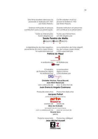 35



    Este filme brasileiro silencioso foi          Ce film brésilien muet fut
     produzido e realizado em 1931                produit et réalisé en 1931
                  por Mário Peixoto.              par Mário Peixoto.

      Diversas instituições et pessoas            Diverses institutions et personnes
contribuíram para sua preservação.                ont contribué à sa préservation.

              Todas as intervenções               Toutes ces interventions
                 foram dirigidas por              ont été dirigées par
                         Saulo Pereira de Mello
                         ARQUIVO MARIO PEIXOTO
                         !                  !          !


  A digitalização do inter-negativo,              La numérisation de l'inter-négatif,
proveniente da única cópia nitrato,               issu de l'unique copie nitrate,
               foi supervisionada por             a été supervisée par
                                 Patrícia de Filippi



                      e realizada por             et réalisée par



                           O trabalho             La restauration
                de finalização digital            digital cinéma
                     foi realizada por            a été réalisée par



                      Christelle Vinchon, Pascal Bouvet,
                             Jean-Rémi Morançais
                  sob a direcção de      sous la direction de
                    Juan Eveno & Angelo Cosimano

                Produção executiva                Production éxécutive
                                   Jacques Poitrat
                             (Unité de Programmes Cinéma)




                           assistido de     assisté de
                                  Alice de Andrade
                             (Université Paris VIII, Paris-St Denis)
               com a colaboração do     avec le concours de
                                Eduardo Serra
                                            (A.F.C.)


                 Produtor associado               Producteur délégué
                               Jean Michel Ausseil
 