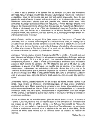 4
« Limite » est le premier et le dernier film de Peixoto. Au pays des feuilletons
télévisés, l’œuvre unique ne suffit pas. Nous en voulons plus. Habitués à l’esthétique
à répétition, nous ne percevons pas que ceci est parfois impossible. Dans le cas
précis de Mário Peixoto, j’oserais même dire qu’il a eu la chance de trouver des
conditions absolument idéales pour son premier film, réalisé entre amis, sous
l’influence du groupe qui l’accueillit quand, très jeune, il rentra d’Europe encore sous
l’impact de l’impressionnisme allemand et des œuvres de Pudovkin et d’Eisenstein.
« Limite » n’existerait pas si ce n’était des intellectuels comme Eugenia et Álvaro
Moreyra, chez qui Peixoto fit la connaissance de Brutus Pedreira, l’auteur de la
musique du film, Raul Schnoor, l’un des acteurs, et le photographe Edgar Brazil, lui-
même remarquable inventeur.

Mário Peixoto, artiste au regard libre (pour reprendre l’expression d’Oswald de
Andrade), était un homme d’une intégrité et d’un radicalisme rares, et s’aperçut qu’il
ne retrouverait plus les mêmes conditions quand il tourna le début de son second
film, « Là où la terre se termine ». Astreint à la logique d’un cinéma plus commercial,
il préféra abandonner le film à mi-chemin. Il ne remit plus les pieds sur un tournage,
et consacra le reste de sa vie à la poésie et aux romans.

Mais pour Peixoto, si j’ose encore, le plus important fut « Limite ». Il voulait que son
chef d’œuvre soit pleinement compris, et non pas suspendu dans le temps, sans un
avant ni un après. Et il y a là, je crois, une question fondamentale, celle de
comprendre pourquoi « Limite », le film qui annonçait la modernité dans le cinéma
brésilien, tout comme la Semaine de l’Art Moderne des 22 le fit pour les arts
plastiques, la poésie et la littérature, ne modifia pas ce cinéma, ni ne laissa de
successeurs, uniquement des admirateurs déclarés. Autant les trois jours de la
Semaine d’Art Moderne que la première projection de « Limite » furent méprisés par
la presse de l’époque. Mais le mouvement mené par Mário e Oswald de Andrade
était si vigoureux que, après la Semaine d’Art Moderne, rien ne serait plus comme
avant.

Avec Mário Peixoto, créateur solitaire, il n’en alla pas de même. Quand « Limite » fut
lancé, nous vivions le Parnasse cinématographique, et nous avons longtemps
continué de le vivre. Mario, asynchrone, étranger à son temps et au cinéma qui se
faisait et qui continua de se faire au Brésil, maître du cinéma poétique, du cinéma de
l’invention totale, finit par s’isoler, artistiquement et physiquement, dans son refuge
de Ilha Grande. Il est possible que le vieux maître et créateur ait été trop d’années en
avance sur son temps.

Je me souviens de sa réaction quand, peu de temps avant sa mort, il assista à
« Limite » pour la première fois sur l’écran réduit d’une télévision qui retransmettait
les images de son film en VHS. « Limite » est fait pour l’immensité de l’écran du
cinéma, et non pour cela ! », s’exclama-t-il. Je crois qu’il serait heureux de savoir que
« Limite », maintenant restauré sous la vigilance de son ami le plus fidèle, Saulo
Pereira de Mello, sera montré sur un véritable écran de cinéma au Festival de
Cannes.
                                                                           Walter SALLES
 