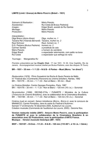 5
LIMITE (Limit / Grenze) de Mário PEIXOTO (Brésil – 1931)



Scénario & Réalisation :          Mário Peixoto
Assistant(s) :                    Rui Cósta [& Brutus Pedreira]
Images :                          Edgar Brazil, assisté de Rui Santos
Montage :                         Mário Peixoto
Production :                      Mário Peixoto

Interprétation :
Olga Breno (Alzira Alves)         Olga, mulher no. 1
Taciana Rei (Yolanda Bernardi)    Taciana, mulher no. 2
Raul Schnoor                      Raul, homem no. 1
D.G. Pedrera (Brutus Pedreira)    homem no. 2
Carmen Santos                     a prostituta do cais
Mário Peixoto                     o homem do cemitério
Edgar Brazil                      o espectador adormecido, com palito na boca
Rui Cósta                         o espectador que esfrega do nariz

Tournage :   Mangaratiba RJ

Première présentation par Le Chaplin Club : 17 mai 1931, 10 :30, Cine Capitólio, Rio de
Janeiro. Accompagnement musical (réalisé par Brutus Pedreira, avec des disques 78 Tours)

BR – 1931 – 35 mm – 1 / 1.33 – N & B – 8 Partes – Muet (Mono. “en direct”)


Restauration (1978) : Plínio Sussekind da Rocha & Saulo Pereira de Mello
IV° Festival des 3 Continents (Panorama du cinéma brésilien), Nantes, 1982
BR – 1931/78 – 35 mm – 1 / 1.33 - Noir et Blanc – 95 min – Muet

Le Cinéma Brésilien, Centre Georges Pompidou, Paris, 1987
BR – 1931/78 – 35 mm – 1 / 1.33 - Noir et Blanc – 120 min (16 i./s.) – Sonorisé

Re-production (1998) : DECINE-CTAv / FUNARTE / Ministère de la Culture
(Tresouros do Cinema Brasileiro), avec la collaboration de la Cinemateca Brasileira.
BR – 1931/98 – 35 mm – 1 / 1.33 - Noir et Blanc – 120 min (16 i./s.) – Sonorisé

Cinéma muet en concert, Saison brésilienne (BRESIL, BRESILS), avec le concours de
MNAM/CCI, Centre Pompidou, dans le cadre du Festival d’Automne :
Samedi 17 et Dimanche 18 décembre 2005, Auditorium du Louvre.
Création musicale (Commande de l’auditorium du Louvre, 2005) : Gerome Nox.

Version restaurée inédite (2007) : ARQUIVO MARIO PEIXOTO, avec la participation
de FUNARTE et avec la collaboration de la Cinemateca Brasileira & en
association avec ZZ Productions, avec la participation d’ARTE France.
Musique : Version musicale historique (BR - 1931)

BR/F – 1931/07 – D-Ciné – 1/1.33 – N & B – 120 min (110 267 i. à 16 i./s. + Géné.)
 