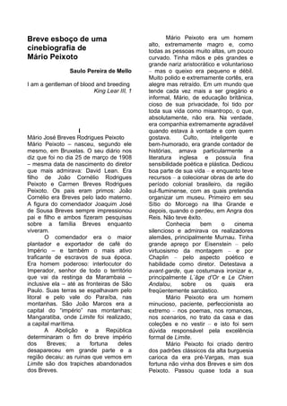 Breve esboço de uma                                 Mário Peixoto era um homem
                                            alto, extremamente magro e, como
cinebiografia de                            todas as pessoas muito altas, um pouco
Mário Peixoto                               curvado. Tinha mãos e pés grandes e
                                            grande nariz aristocrático e voluntarioso
                Saulo Pereira de Mello      – mas o queixo era pequeno e débil.
                                            Muito polido e extremamente cortês, era
I am a gentleman of blood and breeding      alegre mas retraído. Em um mundo que
                         King Lear III, 1   tende cada vez mais a ser gregário e
                                            informal, Mário, de educação britânica,
                                            cioso de sua privacidade, foi tido por
                                            toda sua vida como misantropo, o que,
                                            absolutamente, não era. Na verdade,
                                            era companhia extremamente agradável
                     I                      quando estava à vontade e com quem
Mário José Breves Rodrigues Peixoto         gostava.      Culto,     inteligente     e
Mário Peixoto – nasceu, segundo ele         bem-humorado, era grande contador de
mesmo, em Bruxelas. O seu diário nos        histórias, amava particularmente a
diz que foi no dia 25 de março de 1908      literatura inglesa e possuía fina
– mesma data de nascimento do diretor       sensibilidade poética e plástica. Dedicou
que mais admirava: David Lean. Era          boa parte de sua vida – e enquanto teve
filho de João Cornélio Rodrigues            recursos – a colecionar obras de arte do
Peixoto e Carmen Breves Rodrigues           período colonial brasileiro, da região
Peixoto. Os pais eram primos: João          sul-fluminense, com as quais pretendia
Cornélio era Breves pelo lado materno.      organizar um museu. Primeiro em seu
A figura do comendador Joaquim José         Sítio do Morcego na Ilha Grande e
de Sousa Breves sempre impressionou         depois, quando o perdeu, em Angra dos
pai e filho e ambos fizeram pesquisas       Reis. Não teve êxito.
sobre a família Breves enquanto                     Conhecia     bem      o    cinema
viveram.                                    silencioso e admirava os realizadores
        O comendador era o maior            alemães, principalmente Murnau. Tinha
plantador e exportador de café do           grande apreço por Eisenstein – pelo
Império – e também o mais ativo             virtuosismo da montagem – e por
traficante de escravos de sua época.        Chaplin – pelo aspecto poético e
Era homem poderoso: interlocutor do         habilidade como diretor. Detestava a
Imperador, senhor de todo o território      avant-garde, que costumava ironizar e,
que vai da restinga da Marambaia –          principalmente L´âge d’Or e Le Chien
inclusive ela – até as fronteiras de São    Andalou,     sobre     os     quais    era
Paulo. Suas terras se espalhavam pelo       freqüentemente sarcástico.
litoral e pelo vale do Paraíba, nas                 Mário Peixoto era um homem
montanhas. São João Marcos era a            minucioso, paciente, perfeccionista ao
capital do “império” nas montanhas;         extremo – nos poemas, nos romances,
Mangaratiba, onde Limite foi realizado,     nos scenarios, no trato da casa e das
a capital marítima.                         coleções e no vestir – e isto foi sem
        A Abolição e a República            dúvida responsável pela excelência
determinaram o fim do breve império         formal de Limite.
dos      Breves;    a    fortuna    deles           Mário Peixoto foi criado dentro
desapareceu em grande parte e a             dos padrões clássicos da alta burguesia
região decaiu: as ruinas que vemos em       carioca da era pré-Vargas, mas sua
Limite são dos trapiches abandonados        fortuna não vinha dos Breves e sim dos
dos Breves.                                 Peixoto. Passou quase toda a sua
 