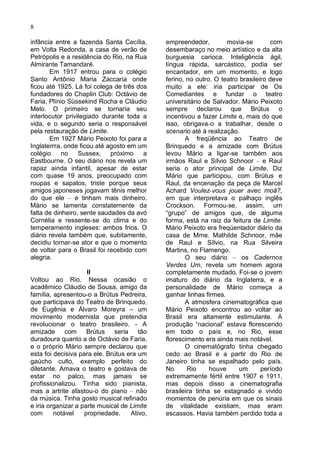 8

infância entre a fazenda Santa Cecília,      empreendedor,         movia-se         com
em Volta Redonda, a casa de verão de         desembaraço no meio artístico e da alta
Petrópolis e a residência do Rio, na Rua     burguesia carioca. Inteligência ágil,
Almirante Tamandaré.                         língua rápida, sarcástico, podia ser
       Em 1917 entrou para o colégio         encantador, em um momento, e logo
Santo Antônio Maria Zaccaria onde            ferino, no outro. O teatro brasileiro deve
ficou até 1925. Lá foi colega de três dos    muito a ele: iria participar de Os
fundadores do Chaplin Club: Octávio de       Comediantes e fundar o teatro
Faria, Plínio Süssekind Rocha e Cláudio      universitário de Salvador. Mário Peixoto
Melo. O primeiro se tornaria seu             sempre declarou que Brútus o
interlocutor privilegiado durante toda a     incentivou a fazer Limite e, mais do que
vida, e o segundo seria o responsável        isso, obrigava-o a trabalhar, desde o
pela restauração de Limite.                  scenario até à realização.
       Em 1927 Mário Peixoto foi para a             A freqüência ao Teatro de
Inglaterrra, onde ficou até agosto em um     Brinquedo e a amizade com Brútus
colégio     no    Sussex,    próximo    a    levou Mário a ligar-se também aos
Eastbourne. O seu diário nos revela um       irmâos Raul e Sílvio Schnoor – e Raul
rapaz ainda infantil, apesar de estar        seria o ator principal de Limite. Diz
com quase 19 anos, preocupado com            Mário que participou, com Brútus e
roupas e sapatos, triste porque seus         Raul, da encenação da peça de Marcel
amigos japoneses jogavam tênis melhor        Achard Voulez-vous jouer avec moâ?,
do que ele – e tinham mais dinheiro.         em que interpretava o palhaço inglês
Mário se lamenta constatemente da            Crockson. Formou-se, assim, um
falta de dinheiro, sente saudades da avó     “grupo” de amigos que, de alguma
Cornélia e ressente-se do clima e do         forma, está na raiz da feitura de Limite.
temperamento ingleses: ambos frios. O        Mário Peixoto era freqüentador diário da
diário revela também que, subitamente,       casa de Mme. Mathilde Schnoor, mãe
decidiu tornar-se ator e que o momento       de Raul e Sílvio, na Rua Silveira
de voltar para o Brasil foi recebido com     Martins, no Flamengo.
alegria.                                            O seu diário – os Cadernos
                                             Verdes Um, revela um homem agora
                     II                      completamente mudado. Foi-se o jovem
Voltou ao Rio. Nessa ocasião o               imaturo do diário da Inglaterra, e a
acadêmico Cláudio de Sousa, amigo da         personalidade de Mário começa a
família, apresentou-o a Brútus Pedreira,     ganhar linhas firmes.
que participava do Teatro de Brinquedo,             A atmosfera cinematográfica que
de Eugênia e Álvaro Moreyra – um             Mário Peixoto encontrou ao voltar ao
movimento modernista que pretendia           Brasil era altamente estimulante. A
revolucionar o teatro brasileiro. - A        produção “nacional” estava florescendo
amizade com Brútus seria tão                 em todo o país e, no Rio, esse
duradoura quanto a de Octávio de Faria,      florescimento era ainda mais notável.
e o próprio Mário sempre declarou que               O cinematógrafo tinha chegado
esta foi decisiva para ele. Brútus era um    cedo ao Brasil e a partir do Rio de
gaúcho culto, exemplo perfeito do            Janeiro tinha se espalhado pelo país.
diletante. Amava o teatro e gostava de       No      Rio     houve      um      período
estar no palco, mas jamais se                extremamente fértil entre 1907 e 1911,
profissionalizou. Tinha sido pianista,       mas depois disso a cinematografia
mas a artrite afastou-o do piano – não       brasileira tinha se estagnado e vivido
da música. Tinha gosto musical refinado      momentos de penúria em que os sinais
e iria organizar a parte musical de Limite   de vitalidade existiam, mas eram
com      notável    propriedade.    Ativo,   escassos. Havia também perdido toda a
 