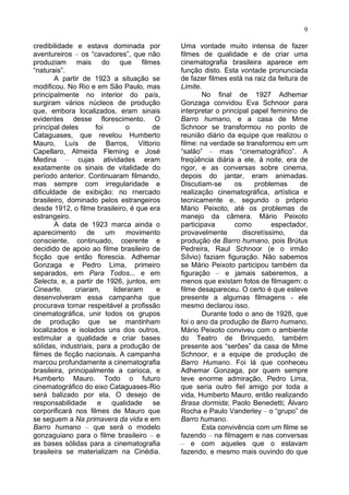 9

credibilidade e estava dominada por         Uma vontade muito intensa de fazer
aventureiros – os “cavadores”, que não      filmes de qualidade e de criar uma
produziam mais do que filmes                cinematografia brasileira aparece em
“naturais”.                                 função disto. Esta vontade pronunciada
        A partir de 1923 a situação se      de fazer filmes está na raiz da feitura de
modificou. No Rio e em São Paulo, mas       Limite.
principalmente no interior do país,                No final de 1927 Adhemar
surgiram vários núcleos de produção         Gonzaga convidou Eva Schnoor para
que, embora localizados, eram sinais        interpretar o principal papel feminino de
evidentes desse florescimento. O            Barro humano, e a casa de Mme
principal deles       foi       o      de   Schnoor se transformou no ponto de
Cataguases, que revelou Humberto            reunião diário da equipe que realizou o
Mauro, Luís de Barros, Vittorio             filme: na verdade se transformou em um
Capellaro, Almeida Fleming e José           “salão” – mas “cinematográfico”. A
Medina – cujas atividades eram              freqüência diária a ele, à noite, era de
exatamente os sinais de vitalidade do       rigor, e as conversas sobre cinema,
período anterior. Continuaram filmando,     depois do jantar, eram animadas.
mas sempre com irregularidade e             Discutiam-se      os     problemas      de
dificuldade de exibição: no rnercado        realização cinematográfica, artística e
brasileiro, dominado pelos estrangeiros     tecnicamente e, segundo o próprio
desde 1912, o filme brasileiro, é que era   Mário Peixoto, até os problemas de
estrangeiro.                                manejo da câmera. Mário Peixoto
        A data de 1923 marca ainda o        participava       como         espectador,
aparecimento      de      um    movimento   provavelmente        discretíssimo,     da
consciente, continuado, coerente e          produção de Barro humano, pois Brútus
decidido de apoio ao filme brasileiro de    Pedreira, Raul Schnoor (e o irmão
ficção que então florescia. Adhemar         Sílvio) faziam figuração. Não sabemos
Gonzaga e Pedro Lima, primeiro              se Mário Peixoto participou também da
separados, em Para Todos... e em            figuração – e jamais saberemos, a
Selecta, e, a partir de 1926, juntos, em    menos que existam fotos de filmagem: o
Cinearte,     criaram,      lideraram   e   filme desapareceu. O certo é que esteve
desenvolveram essa campanha que             presente a algumas filmagens - ele
procurava tornar respeitável a profissão    mesmo declarou isso.
cinematográfica, unir todos os grupos              Durante todo o ano de 1928, que
de produção que se mantinham                foi o ano da produção de Barro humano,
localizados e isolados uns dos outros,      Mário Peixoto conviveu com o ambiente
estimular a qualidade e criar bases         do Teatro de Brinquedo, também
sóIidas, industriais, para a produção de    presente aos “serões” da casa de Mme
filmes de ficção nacionais. A campanha      Schnoor, e a equipe de produção de
marcou profundamente a cinematografia       Barro Humano. Foi lá que conheceu
brasileira, principalmente a carioca, e     Adhemar Gonzaga, por quem sempre
Humberto Mauro. Todo o futuro               teve enorme admiração, Pedro Lima,
cinematográfico do eixo Cataguases-Rio      que seria outro fiel amigo por toda a
será balizado por ela. O desejo de          vida, Humberto Mauro, então realizando
responsabilidade       e   qualidade   se   Brasa dormida; Paolo Benedetti; Álvaro
corporificará nos filmes de Mauro que       Rocha e Paulo Vanderley – o “grupo” de
se seguem a Na primavera da vida e em       Barro humano.
Barro humano – que será o rnodelo                  Esta convivência com um filme se
gonzaguiano para o filme brasileiro – e     fazendo – na filmagem e nas conversas
as bases sólidas para a cinematografia      – e com aqueles que o estavam
brasileira se materializam na Cinédia.      fazendo, e mesmo mais ouvindo do que
 