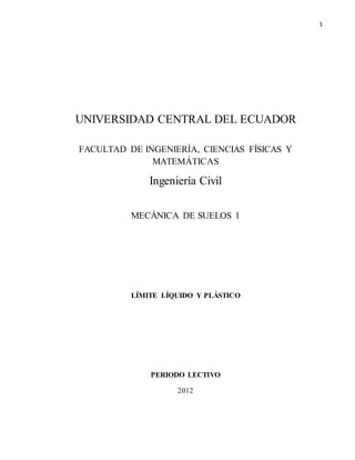 1
UNIVERSIDAD CENTRAL DEL ECUADOR
FACULTAD DE INGENIERÍA, CIENCIAS FÍSICAS Y
MATEMÁTICAS
Ingeniería Civil
MECÁNICA DE SUELOS 1
LÍMITE LÍQUIDO Y PLÁSTICO
PERIODO LECTIVO
2012
 