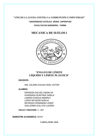 pág. 1
"AÑO DE LA LUCHA CONTRA LA CORRUPCIÓN E IMPUNIDAD"
“UNIVERSIDAD CATÓLICA SEDES SAPIENTIAE"
FACULTAD DE INGENIERÍA - TARMA
MECANICA DE SUELOS l
¨ENSAYO DE LÍMITE
LÍQUIDO Y LÍMITE PLÁSTICO¨
DOCENTE:
ING. CALSINA COLQUI VIDAL VICTOR
ALUMNO:
ESPINOZA GALVEZ JHEDALYN
HUARANGA QUINTANA YANELA
LAZARO CHAGUA ANDERLY
LOPEZ REYNOSO NOELIA
REYNOSO FERNANDEZ JOSEP
GUILLERMO COLLYCA LUCERO
CICLO Y SECCION: V - 567
SEMESTRE ACADEMICO: 2019-I
TARMA-PERU 2018
 