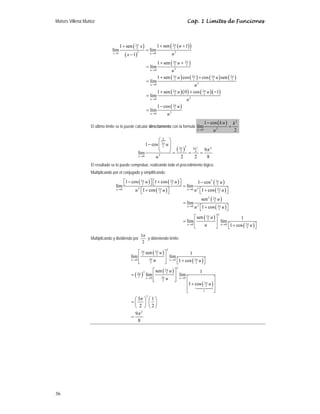 Moisés Villena Muñoz                                                                                   Cap. 1 Límites de Funciones




                                       1 + sen ( 32 x )
                                                  π                          1 + sen ( 32 ( u + 1) )
                                                                                        π
                               lím                                = lím
                                          ( x − 1)
                                                     2
                                x →1                                  u →0                 u2
                                                                             1 + sen ( 32 u + 32 )
                                                                                        π      π
                                                                  = lím
                                                                      u →0                 u2
                                                                             1 + sen ( 32 u ) cos ( 32 ) + cos ( 32 u ) sen ( 32 )
                                                                                        π            π            π            π
                                                                  = lím
                                                                      u →0                                   u2
                                                                             1 + sen (     3π
                                                                                                u ) ( 0 ) + cos ( 32 u ) ( −1)
                                                                                                                   π
                                                                  = lím                     2
                                                                      u →0                             u2
                                                                             1 − cos (     3π
                                                                                                u)
                                                                  = lím                2
                                                                                            2
                                                                      u →0         u
                                                                                                                      1 − cos ( k u )       k2
                  El último límite se lo puede calcular directamente con la formula lím                                         2
                                                                                                                                        =
                                                                                                               u →0         u               2

                                                                  ⎛ k ⎞
                                                          1 − cos ⎜ 32 u ⎟
                                                                     π
                                                                  ⎜      ⎟ ( 3π )2 9π 2 9π 2
                                                     lím          ⎝      ⎠= 2 = 4 =
                                                     u →0       u2            2     2    8
                  El resultado se lo puede comprobar, realizando todo el procedimiento lógico.
                  Multiplicando por el conjugado y simplificando:

                                       ⎡1 − cos ( 32 u ) ⎤ ⎡1 + cos ( 32 u ) ⎤
                                                   π                   π
                                                                             ⎦ = lím 1 − cos ( 2 u )
                                                                                                 2 3π

                                  lím ⎣                  ⎦⎣
                                  u →0        u 2 ⎡1 + cos ( 32 u ) ⎤
                                                  ⎣
                                                               π
                                                                    ⎦                      ⎣       ( 2 )⎦
                                                                                 u → 0 u 2 ⎡1 + cos 3π u ⎤


                                                                                                                  sen 2 ( 32 u )
                                                                                                                           π
                                                                                                     = lím
                                                                                                       u →0   u 2 ⎡1 + cos ( 32 u ) ⎤
                                                                                                                  ⎣
                                                                                                                              π
                                                                                                                                    ⎦
                                                                                                            ⎡ sen ( 32 u ) ⎤
                                                                                                                                    2
                                                                                                                     π
                                                                                                                                          1
                                                                                                     = lím ⎢               ⎥ lím
                                                                                                       u →0
                                                                                                            ⎢
                                                                                                            ⎣     u        ⎥
                                                                                                                           ⎦       ⎣       ( 2 )⎦
                                                                                                                             u → 0 ⎡1 + cos 3π u ⎤



                                                          3π
                  Multiplicando y dividiendo por             y obteniendo límite:
                                                           2

                                                   ⎡ 3π sen ( 3π u ) ⎤
                                                                                   2
                                                                                    1
                                              lím ⎢ 2 3π 2 ⎥ lím
                                              u →0
                                                   ⎢
                                                   ⎣      2 u        ⎥
                                                                     ⎦       ⎣       ( 2 )⎦
                                                                       u → 0 ⎡1 + cos 3π u ⎤



                                                                       ⎡ sen ( 3π u ) ⎤
                                                                                                2

                                              =(          )
                                                     3π       2                                 1
                                                                  lím ⎢ 3π 2 ⎥ lím
                                                      2           u →0
                                                                       ⎢
                                                                       ⎣        u ⎥ u →0 ⎡
                                                                                      ⎦                    ⎤
                                                                                         ⎢1 + cos ( 32 u ) ⎥
                                                                             2
                                                                                                     π
                                                                                         ⎢                 ⎥
                                                                                         ⎣         1       ⎦
                                                ⎛ 3π ⎞ ⎛ 1 ⎞
                                                                  2

                                              =⎜ ⎟ ⎜ ⎟
                                                ⎝ 2 ⎠ ⎝2⎠
                                                9π 2
                                              =
                                                  8




36
 