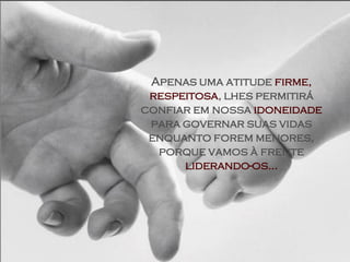 Apenas uma atitude firme,
 respeitosa, lhes permitirá
confiar em nossa idoneidade
 para governar suas vidas
 enquanto forem menores,
  porque vamos à frente
      liderando-os...
 