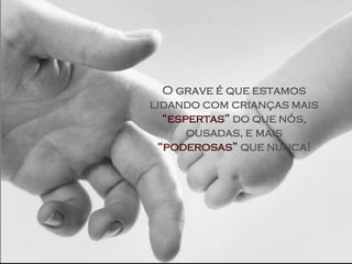 O grave é que estamos
lidando com crianças mais
  “espertas” do que nós,
      ousadas, e mais
 “poderosas” que nunca!
 