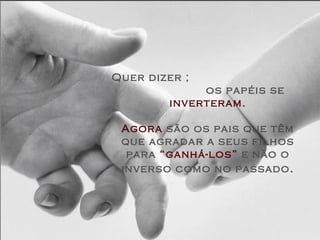 Quer dizer ;  os papéis se  inverteram. Agora  são os pais que têm que agradar a seus filhos para  “ganhá-los”  e não o inverso como no passado . 