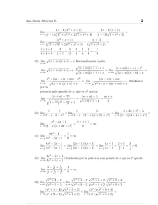 Ana Marı́a Albornoz R. 3
lı́m
x→1
(x − 1)(x2
+ x + 1)
(x − 1) 3
p
(7 + x3)2 + 2 3
√
7 + x3 + 4)
−
(x − 1)(x + 1)
(x − 1)(
√
3 + x2 + 2)
=
lı́m
x→1
((x2
+ x + 1)
3
p
(7 + x3)2 + 2 3
√
7 + x3 + 4)
−
(x + 1)
(
√
3 + x2 + 2)
=
1 + 1 + 1
4 + 4 + 4
−
2
2 + 2
=
3
12
−
2
4
=
1
4
−
2
4
= −
1
4
12) lı́m
x→∞
p
(x + m)(x + n) − x Racionalizando queda:
lı́m
x→∞
p
(x + m)(x + n)−x
p
(x + m)(x + n) + x
p
(x + m)(x + n) + x
= lı́m
x→∞
(x + m)(x + n) − x2
p
(x + m)(x + n) + x
=
lı́m
x→∞
x2
+ (m + n)x + mn − x2
p
(x + m)(x + n) + x
= lı́m
x→∞
(m + n)x + mn
p
x2 + (m + n)x + mn + x
Dividiendo
por la
potencia más grande de x, que es x2
queda:
lı́m
x→∞
(m + n) + mn
x
q
1 + (m+n)
x
+ mn
x2 + 1
=
(m + n) + 0
√
1 + 0 + 0 + 1
=
m + n
2
13) lı́m
x→2
1
2 − x
−
3
8 − x3
= lı́m
x→2
1
2 − x
−
3
(2 − x)(4 + 2x + x2)
= lı́m
x→2
4 + 2x + x2
− 3
(2 − x)(4 + 2x + x2)
=
lı́m
x→2
x2
+ 2x + 1
(2 − x)(4 + 2x + x2)
=
4 + 4 + 1
0
= ∞
14) lı́m
x→1
2
8x2
− 1
6x2 − 5x + 1
=
1
0
= ∞
lı́m
x→1
2
8x2
− 2x − 1
6x2 − 5x + 1
= lı́m
x→1
2
(2x − 1)(4x + 1)
(3x − 1)(2x − 1)
= lı́m
x→1
2
4x + 1
3x − 1
=
2 + 1
3
2
−1
=
3
1
2
= 6
15) lı́m
x→∞
3x4
− 2x + 1
3x2 + 6x − 2
Dividiendo por la potencia más grande de x que es x4
queda:
lı́m
x→∞
3 − 2
x3 + 1
x4
3
x2 + 6
x3 − 2
x4
=
3
0
= ∞
16) lı́m
x→0
√
x2 + 4 − 2
√
x2 + 9 − 3
= lı́m
x→0
√
x2 + 4 − 2
√
x2 + 9 − 3
√
x2 + 4 + 2
√
x2 + 4 + 2
√
x2 + 9 + 3
√
x2 + 9 + 3
=
lı́m
x→0
(x2
+ 4 − 4)(
√
x2 + 9 + 3)
(x2 + 9 − 9)(
√
x2 + 4 + 2)
= lı́m
x→0
(x2
)(
√
x2 + 9 + 3)
(x2)(
√
x2 + 4 + 2)
=
 
