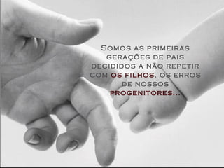 Somos as primeiras gerações de pais decididos a não repetir com  os filhos , os erros de nossos   progenitores... 